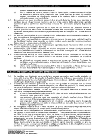 CONCURSO	
  PÚBLICO	
  N.º	
  01/2013	
  DA	
  COMPANHIA	
  DE	
  SANEAMENTO	
  DO	
  PARÁ	
  -­‐	
  COSANPA	
     8 / 22


                 possuir necessidade de atendimento especial;
           g)    não inclusão de seu nome na Relação Provisória de candidatos que tiveram suas solicitações
                 de atendimento especial para a realização das Provas deferidas, em caso do candidato
                 possuir necessidade de atendimento especial e ter realizado todo o procedimento de
                 solicitação previsto no presente Edital.
6.4)   Em quaisquer dos casos previstos no subitem 6.3 do presente Edital ou demais casos ocorridos, o
       candidato deverá interpor recurso, nos termos do item 12 do presente Edital, observando o período
       determinado para a Confirmação das Inscrições no Anexo 02 – Cronograma Completo do presente
       Edital.
6.5)   O candidato que confirmar a presença de seu nome na Lista Provisória de Candidatos Inscritos e
       verificar que todos os seus dados se encontram corretos terá sua inscrição confirmada e deverá
       aguardar a publicação do Edital de Homologação das Inscrições e de Divulgação dos Locais e Horários
       das Provas.
6.6)   Os recursos interpostos fora do prazo estabelecido não serão aceitos, sendo considerada, para tanto, a
       data de recebimento do recurso interposto via internet.
6.7)   Será de inteira responsabilidade do candidato o acompanhamento de seus dados na Lista Provisória
       de Candidatos Inscritos, a qual passará a ser oficial e imutável àqueles que não interponham qualquer
       tipo de recurso no prazo previamente estabelecido.
6.7.1) Tornam-se, sem efeito, os recursos interpostos após o período previsto no presente Edital, sendo os
       mesmos indeferidos sem análise do mérito.
6.8)   Será divulgado, após análise e julgamento dos recursos interpostos nos termos e condições dos itens
       06 e 12 do presente Edital, o Edital de Homologação das Inscrições e Divulgação dos Locais e Horários
       das Provas, nos termos do item 13 do presente Edital.
6.9)   O candidato que verificar, na Lista Provisória de Candidatos Inscritos, quaisquer das ocorrências
       previstas no subitem 6.3 do presente Edital e não recorrer poderá, dependendo da ocorrência
       verificada:
       a)       ser eliminado do concurso quando o seu nome não constar nas Relações Provisórias de
                candidatos com inscrições deferidas ou ainda constar na Relação Provisória de candidatos com
                inscrições indeferidas;
       b)        alterar o erro cadastral (nome completo, CPF e data de nascimento) na Ata de Correção que
                 lhe será disponibilizada no dia da realização da Prova Objetiva de Múltipla Escolha;

7. DAS VAGAS RESERVADAS ÀS PESSOAS COM DEFICIÊNCIA

7.1)       Ao candidato com deficiência, que pretende fazer uso das prerrogativas que lhes são facultadas no
           inciso VIII, do artigo 37 da Constituição da República Federativa do Brasil, é assegurado o direito de
           inscrição no presente Concurso Público desde que a deficiência de que é portador seja compatível com
           as atribuições do objeto do cargo pleiteado.
7.2)       O candidato com deficiência participará do concurso em igualdade de condições com os demais
           candidatos, no que se refere ao conteúdo das provas, aos critérios de aprovação, ao horário, ao local
           de aplicação das provas e à nota mínima exigida para todos os demais candidatos.
7.3)       Das vagas destinadas ao presente Concurso, 5% (cinco por cento) serão reservadas às pessoas com
           deficiência, observadas as disposições pertinentes:
           a)        A reserva de vagas fixada no percentual de 5% (cinco por cento) será aplicada aos cargos com
                     número de vagas superior a 20 (vinte);
           b)        nos cargos com número de vagas igual ou superior a 5 (cinco) e igual ou inferior a 20 (vinte)
                     será reservada 01 (uma) vaga às pessoas com deficiência;
           c)        aos cargos com número de vagas inferior a 5 (cinco) não será aplicada a reserva de vagas às
                     pessoas com deficiência, em razão da impossibilidade de aplicação do percentual máximo
                     fixado na legislação pertinente.
7.4)       Na aplicação do percentual a que se refere o subitem 7.3, quando o resultado for fração de um número
           inteiro, será arredondado para um número inteiro imediatamente posterior.
7.5)       O candidato inscrito como pessoa com deficiência deverá indicar tal condição no Formulário Eletrônico
           de Inscrição e, ainda, enviar no período fixado no Anexo 02 - Cronograma Completo do presente Edital,
           via SEDEX (com data de postagem até o último dia do período de envio/entrega da documentação)
           para a sede do CETAP em Belém/PA (ver endereço no item 15 do presente Edital) ou entregar,
           pessoalmente, nos polos de atendimento do CETAP nos Municípios de BELÉM/PA, MARABÁ/PA ou
           SANTARÉM/PA (ver endereços no item 15 do presente Edital), o seguinte documento comprobatório:
           Laudo Médico (original ou cópia autenticada em Cartório) legível, atestando a espécie e o grau ou
           nível da deficiência, com expressa referência ao código correspondente da Classificação Internacional
           de Doença - CID, bem como a provável causa da deficiência.

GOVERNO DO ESTADO DO PARÁ
COMPANHIA DE SANEAMENTO DO PARÁ - COSANPA
CONCURSO PÚBLICO N.º 01/2013
EDITAL COMPLETO N.º 01/2013, DE 04 DE JANEIRO DE 2013.
 
