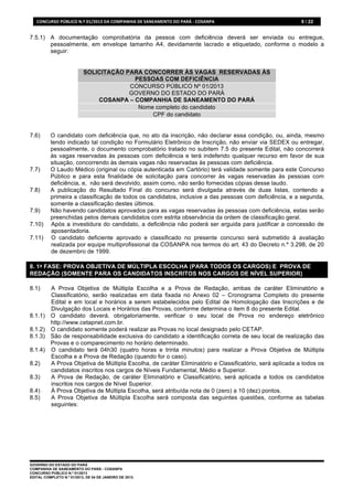 CONCURSO	
  PÚBLICO	
  N.º	
  01/2013	
  DA	
  COMPANHIA	
  DE	
  SANEAMENTO	
  DO	
  PARÁ	
  -­‐	
  COSANPA	
     9 / 22


7.5.1) A documentação comprobatória da pessoa com deficiência deverá ser enviada ou entregue,
       pessoalmente, em envelope tamanho A4, devidamente lacrado e etiquetado, conforme o modelo a
       seguir:


                                SOLICITAÇÃO PARA CONCORRER ÀS VAGAS RESERVADAS ÀS
                                              PESSOAS COM DEFICIÊNCIA
                                             CONCURSO PÚBLICO Nº 01/2013
                                             GOVERNO DO ESTADO DO PARÁ
                                    COSANPA – COMPANHIA DE SANEAMENTO DO PARÁ
                                               Nome completo do candidato
                                                   CPF do candidato


7.6)       O candidato com deficiência que, no ato da inscrição, não declarar essa condição, ou, ainda, mesmo
           tendo indicado tal condição no Formulário Eletrônico de Inscrição, não enviar via SEDEX ou entregar,
           pessoalmente, o documento comprobatório tratado no subitem 7.5 do presente Edital, não concorrerá
           às vagas reservadas às pessoas com deficiência e terá indeferido qualquer recurso em favor de sua
           situação, concorrendo às demais vagas não reservadas às pessoas com deficiência.
7.7)       O Laudo Médico (original ou cópia autenticada em Cartório) terá validade somente para este Concurso
           Público e para esta finalidade de solicitação para concorrer às vagas reservadas às pessoas com
           deficiência, e, não será devolvido, assim como, não serão fornecidas cópias desse laudo.
7.8)       A publicação do Resultado Final do concurso será divulgada através de duas listas, contendo a
           primeira a classificação de todos os candidatos, inclusive a das pessoas com deficiência, e a segunda,
           somente a classificação destes últimos.
7.9)       Não havendo candidatos aprovados para as vagas reservadas às pessoas com deficiência, estas serão
           preenchidas pelos demais candidatos com estrita observância da ordem de classificação geral.
7.10)      Após a investidura do candidato, a deficiência não poderá ser arguida para justificar a concessão de
           aposentadoria.
7.11)      O candidato deficiente aprovado e classificado no presente concurso será submetido à avaliação
           realizada por equipe multiprofissional da COSANPA nos termos do art. 43 do Decreto n.º 3.298, de 20
           de dezembro de 1999.

8. 1ª FASE: PROVA OBJETIVA DE MÚLTIPLA ESCOLHA (PARA TODOS OS CARGOS) E PROVA DE
REDAÇÃO (SOMENTE PARA OS CANDIDATOS INSCRITOS NOS CARGOS DE NÍVEL SUPERIOR)

8.1)       A Prova Objetiva de Múltipla Escolha e a Prova de Redação, ambas de caráter Eliminatório e
           Classificatório, serão realizadas em data fixada no Anexo 02 – Cronograma Completo do presente
           Edital e em local e horários a serem estabelecidos pelo Edital de Homologação das Inscrições e de
           Divulgação dos Locais e Horários das Provas, conforme determina o item 8 do presente Edital.
8.1.1)     O candidato deverá, obrigatoriamente, verificar o seu local de Prova no endereço eletrônico
           http://www.cetapnet.com.br.
8.1.2)     O candidato somente poderá realizar as Provas no local designado pelo CETAP.
8.1.3)     São de responsabilidade exclusiva do candidato a identificação correta de seu local de realização das
           Provas e o comparecimento no horário determinado.
8.1.4)     O candidato terá 04h30 (quatro horas e trinta minutos) para realizar a Prova Objetiva de Múltipla
           Escolha e a Prova de Redação (quando for o caso).
8.2)       A Prova Objetiva de Múltipla Escolha, de caráter Eliminatório e Classificatório, será aplicada a todos os
           candidatos inscritos nos cargos de Níveis Fundamental, Médio e Superior.
8.3)       A Prova de Redação, de caráter Eliminatório e Classificatório, será aplicada a todos os candidatos
           inscritos nos cargos de Nível Superior.
8.4)       À Prova Objetiva de Múltipla Escolha, será atribuída nota de 0 (zero) a 10 (dez) pontos.
8.5)       A Prova Objetiva de Múltipla Escolha será composta das seguintes questões, conforme as tabelas
           seguintes:




GOVERNO DO ESTADO DO PARÁ
COMPANHIA DE SANEAMENTO DO PARÁ - COSANPA
CONCURSO PÚBLICO N.º 01/2013
EDITAL COMPLETO N.º 01/2013, DE 04 DE JANEIRO DE 2013.
 