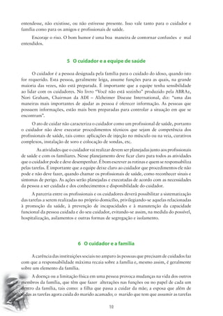 entendesse, não existisse, ou não estivesse presente. Isso vale tanto para o cuidador e 
família como para os amigos e profissionais de saúde. 
Encoraje o riso. O bom humor é uma boa maneira de contornar confusões e mal 
10 
entendidos. 
5 O cuidador e a equipe de saúde 
O cuidador é a pessoa designada pela família para o cuidado do idoso, quando isto 
for requerido. Esta pessoa, geralmente leiga, assume funções para as quais, na grande 
maioria das vezes, não está preparada. É importante que a equipe tenha sensibilidade 
ao lidar com os cuidadores. No livro “Você não está sozinho” produzido pela ABRAz, 
Nori Graham, Chairman da ADI – Alzheimer Disease International, diz: “uma das 
maneiras mais importantes de ajudar as pessoa é oferecer informação. As pessoas que 
possuem informações, estão mais bem preparadas para controlar a situação em que se 
encontram”. 
O ato de cuidar não caracteriza o cuidador como um profissional de saúde, portanto 
o cuidador não deve executar procedimentos técnicos que sejam de competência dos 
profissionais de saúde, tais como: aplicações de injeção no músculo ou na veia, curativos 
complexos, instalação de soro e colocação de sondas, etc. 
As atividades que o cuidador vai realizar devem ser planejadas junto aos profissionais 
de saúde e com os familiares. Nesse planejamento deve ficar claro para todos as atividades 
que o cuidador pode e deve desempenhar. É bom escrever as rotinas e quem se responsabiliza 
pelas tarefas. É importante que a equipe deixe claro ao cuidador que procedimentos ele não 
pode e não deve fazer, quando chamar os profissionais de saúde, como reconhecer sinais e 
sintomas de perigo. As ações serão planejadas e executadas de acordo com as necessidades 
da pessoa a ser cuidada e dos conhecimentos e disponibilidade do cuidador. 
A parceria entre os profissionais e os cuidadores deverá possibilitar a sistematização 
das tarefas a serem realizadas no próprio domicílio, privilegiando-se aquelas relacionadas 
à promoção da saúde, à prevenção de incapacidades e à manutenção da capacidade 
funcional da pessoa cuidada e do seu cuidador, evitando-se assim, na medida do possível, 
hospitalização, asilamentos e outras formas de segregação e isolamento. 
6 O cuidador e a família 
A carência das instituições sociais no amparo às pessoas que precisam de cuidados faz 
com que a responsabilidade máxima recaia sobre a família e, mesmo assim, é geralmente 
sobre um elemento da família. 
A doença ou a limitação física em uma pessoa provoca mudanças na vida dos outros 
membros da família, que têm que fazer alterações nas funções ou no papel de cada um 
dentro da família, tais como: a filha que passa a cuidar da mãe; a esposa que além de 
todas as tarefas agora cuida do marido acamado; o marido que tem que assumir as tarefas 
 
