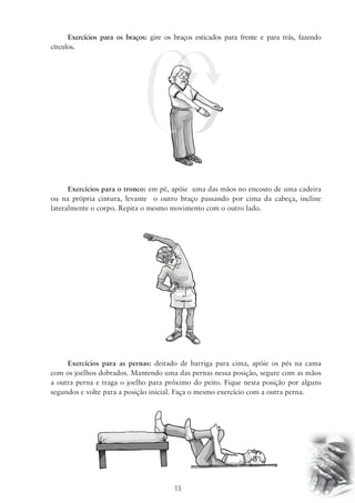 Exercícios para os braços: gire os braços esticados para frente e para trás, fazendo 
13 
círculos. 
Exercícios para o tronco: em pé, apóie uma das mãos no encosto de uma cadeira 
ou na própria cintura, levante o outro braço passando por cima da cabeça, incline 
lateralmente o corpo. Repita o mesmo movimento com o outro lado. 
Exercícios para as pernas: deitado de barriga para cima, apóie os pés na cama 
com os joelhos dobrados. Mantendo uma das pernas nessa posição, segure com as mãos 
a outra perna e traga o joelho para próximo do peito. Fique nesta posição por alguns 
segundos e volte para a posição inicial. Faça o mesmo exercício com a outra perna. 
 