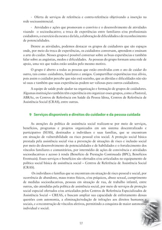 - Oferta de serviços de referência e contra-referência objetivando a inserção na 
17 
rede socioassistencial. 
- Atividades e ações que promovam o convívio e o desenvolvimento de atividades 
visando o socioeducativo; a troca de experiências entre familiares e/ou profissionais 
cuidadores, o exercício da escuta e da fala, a elaboração de dificuldades e de reconhecimento 
de potencialidades. 
Dentre as atividades, podemos destacar os grupos de cuidadores que são espaços 
onde, por meio da troca de experiências, os cuidadores conversam, aprendem e ensinam 
a arte do cuidar. Nesses grupos é possível conversar sobre as boas experiências e também 
falar sobre as angústias, medos e dificuldades. As pessoas do grupo formam uma rede de 
apoio, uma vez que todos estão unidos pelo mesmo motivo. 
O grupo é aberto a todas as pessoas que estão envolvidas com o ato de cuidar do 
outro, tais como: cuidadores, familiares e amigos. Compartilhar experiências traz alívio, 
pois assim o cuidador percebe que não está sozinho, que as dúvidas e dificuldades não são 
só suas e também que suas experiências podem ser valiosas para outros cuidadores. 
A equipe de saúde pode ajudar na organização e formação de grupos de cuidadores. 
Algumas instituições também têm experiência em organizar esses grupos, como a Pastoral, 
ABRAz, os Centros de Referência em Saúde da Pessoa Idosa, Centros de Referência de 
Assistência Social (CRAS), entre outras. 
9 Serviços disponíveis e direitos do cuidador e da pessoa cuidada 
As atenções da política de assistência social realizam-se por meio de serviços, 
benefícios, programas e projetos organizados em um sistema descentralizado e 
participativo (SUAS), destinados a indivíduos e suas famílias, que se encontram 
em situação de vulnerabilidade ou risco pessoal e/ou social. A proteção social básica 
prestada pela assistência social visa a prevenção de situações de risco e inclusão social 
por meio do desenvolvimento de potencialidades e de habilidades e o fortalecimento dos 
vínculos familiares e comunitários, por intermédio de ações de convivência e atividades 
socioeducativas e acesso à renda (Benefício de Prestação Continuada (BPC), Benefícios 
Eventuais). Esses serviços e benefícios são ofertados e/ou articulados no equipamento de 
política social básica de assistência social – Centros de Referência de Assistência Social 
(CRAS). 
Os indivíduos e famílias que se encontram em situação de risco pessoal e social, por 
ocorrência de abandono, maus tratos físicos, e/ou psíquicos, abuso sexual, cumprimento 
de medidas socioeducativas, pessoas em situação de rua, de trabalho infantil, entre 
outras, são atendidas pela política de assistência social, por meio de serviços de proteção 
social especial ofertados e/ou articulados pelos Centros de Referência Especializados de 
Assistência Social – CREAS, e buscam ampliar sua capacidade de enfretamento dessas 
questões com autonomia, a eliminação/redução de infrações aos direitos humanos e 
sociais, e a reconstrução de vínculos afetivos, permitindo a conquista de maior autonomia 
individual e social. 
 