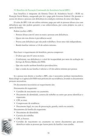 9.1 Benefício de Prestação Continuada da Assistência Social (BPC) 
Esse benefício é integrante do Sistema Único de Assistência Social – SUAS na 
Proteção Social Básica, assegurado por lei e pago pelo Governo Federal. Ele permite o 
acesso de idosos e pessoas com deficiência às condições mínimas de uma vida digna. 
O valor do BPC é de um salário mínimo, pago por mês às pessoas idosas e/ou com 
deficiência que não podem garantir a sua sobrevivência, por conta própria ou com o 
apoio da família. 
Podem receber o BPC: 
- Pessoas idosas com 65 anos ou mais e pessoas com deficiência. 
- Quem não tem direito à previdência social. 
- Pessoa com deficiência que não pode trabalhar e levar uma vida independente. 
- Renda familiar inferior a 1/4 do salário mínimo. 
Para fazer o requerimento do benefício, precisa comprovar: 
- O idoso que tem 65 anos ou mais. 
- O deficiente, sua deficiência e o nível de incapacidade por meio da avaliação do 
Serviço de Perícia Médica do INSS. 
- Que não recebe nenhum benefício previdenciário. 
- Que a renda da sua família é inferior a 1/4 do salário mínimo por pessoa. 
Se a pessoa tem direito a receber o BPC, não é necessário nenhum intermediário. 
Basta dirigir-se à agência do INSS mais próxima de sua residência, levando os documentos 
pessoais necessários. 
Os documentos necessários ao requerimento são: 
Documentos do requerente: 
• Certidão de nascimento ou casamento. 
• Documento de identidade, carteira de trabalho ou outro que possa identificar o 
18 
requerente. 
• CPF, se tiver. 
• Comprovante de residência. 
• Documento legal, no caso de procuração, guarda, tutela ou curatela. 
Documentos da família do requerente: 
• Documento de identidade. 
• Carteira de trabalho. 
• CPF, se houver. 
• Certidão de nascimento ou casamento ou outros documentos que possam 
identificar todas as pessoas que fazem parte da família e suas rendas. 
 
