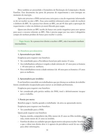 Deve também ser preenchido o Formulário de Declaração da Composição e Renda 
Familiar. Esse documento faz parte do processo de requerimento e será entregue no 
momento da inscrição. 
Após este processo o INSS enviará uma carta para a casa do requerente informando 
se ele vai receber ou não o BPC. Essa carta também informará como e onde ele receberá 
o dinheiro do BPC. Se a pessoa tiver direito ao BPC, em até 45 dias após a aprovação do 
requerimento o valor em dinheiro já estará liberado para saque. 
Quem tem direito ao BPC recebe do banco um cartão magnético para usar apenas 
para sacar o recurso referente ao BPC. Não é preciso pagar por isso nem é obrigatória 
compra de nenhum produto do banco para receber o cartão. 
Fique Atento: Se a pessoa tiver direito a receber o BPC, não é necessário nenhum 
intermediário. 
9.2 Benefícios previdenciários 
1. Aposentadoria por idade: 
Exigências para requerer esse benefício: 
• Ter contribuído para a Previdência Social por pelo menos 15 anos. 
• Aos trabalhadores urbanos é exigida a idade mínima de 65 anos para os homens 
19 
e 60 anos para as mulheres. 
• Para trabalhadores rurais a idade mínima é de 60 anos para os homens e 55 anos 
para as mulheres. 
2. Aposentadoria por invalidez: 
É um benefício concedido aos trabalhadores que por doença ou acidente do trabalho 
forem considerados incapacitados para exercer as atividades profissionais. 
Exigências para requerer esse benefício: 
• Ser considerado pela perícia médica do INSS, total e definitivamente incapaz 
para o trabalho. 
3. Pensão por morte: 
Benefício pago à família quando o trabalhador da ativa ou aposentado morre. 
Exigências para requerer esse benefício: 
• Ter contribuído para o INSS. 
Quem pode requerer esse benefício: 
- Esposa, marido, companheiro (a), filho menor de 21 anos ou filho inválido, pai, 
mãe, irmão menor de 21 anos ou inválido. 
- Familiar do idoso ou cuidador que por algum motivo não possa receber benefício 
a que o idoso tem direito deve ir à agencia da previdência social da sua cidade 
para obter informações. 
 