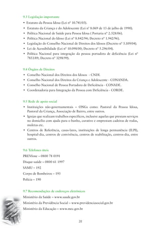 9.3 Legislação importante 
• Estatuto da Pessoa Idosa (Lei nº 10.741/03). 
• Estatuto da Criança e do Adolescente (Lei n° 8.069 de 13 de julho de 1990). 
• Política Nacional de Saúde para Pessoa Idosa ( Portaria nº 2.528/06). 
• Política Nacional do Idoso (Lei nº 8.842/94; Decreto nº 1.942/96). 
• Legislação do Conselho Nacional de Direitos dos Idosos (Decreto nº 5.109/04). 
• Lei de Acessibilidade (Lei nº 10.098/00; Decreto nº 5.296/04). 
• Política Nacional para integração da pessoa portadora de deficiência (Lei nº 
20 
7853/89; Decreto nº 3298/99). 
9.4 Órgãos de Direitos 
• Conselho Nacional dos Direitos dos Idosos - CNDI. 
• Conselho Nacional dos Direitos da Criança e Adolescente - CONANDA. 
• Conselho Nacional de Pessoa Portadora de Deficiência - CONADE. 
• Coordenadoria para Integração da Pessoa com Deficiência - CORDE. 
9.5 Rede de apoio social 
• Instituições não-governamentais – ONGs como: Pastoral da Pessoa Idosa, 
Pastoral da Criança, Associação de Bairro, entre outros. 
• Igrejas que realizam trabalhos específicos, inclusive aquelas que prestam serviços 
no domicílio com ajuda para o banho, curativo e emprestam cadeiras de rodas, 
muletas etc. 
• Centros de Referência, casas-lares, instituições de longa permanência (ILPI), 
hospital-dia, centros de convivência, centros de reabilitação, centros-dia, entre 
outros. 
9.6 Telefones úteis 
PREVfone – 0800 78 0191 
Disque-saúde – 0800 61 1997 
SAMU – 192 
Corpo de Bombeiros – 193 
Polícia – 190 
9.7 Recomendações de endereços eletrônicos 
Ministério da Saúde – www.saude.gov.br 
Ministério da Previdência Social – www.previdenciasocial.gov.br 
Ministério da Educação – www.mec.gov.br 
 
