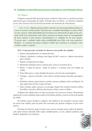 10 Cuidados no domicílio para pessoas acamadas ou com limitações físicas 
10.1 Higiene 
A higiene corporal além de proporcionar conforto e bem-estar se constitui um fator 
importante para recuperação da saúde. O banho deve ser diário, no chuveiro, banheira 
ou na cama. Procure fazer do horário do banho um momento de relaxamento. 
Fique Atento: Algumas pessoas idosas, doentes ou com incapacidades podem, às 
vezes, se recusar a tomar banho. É preciso que o cuidador identifique as causas. Pode 
ser que a pessoa tenha dificuldade para locomover-se, tenha medo da água ou de cair, 
pode ainda estar deprimida, sentir dores, tonturas ou mesmo sentir-se envergonhada 
de ficar exposta à outra pessoa, especialmente se o cuidador for do sexo oposto. 
É preciso que o cuidador tenha muita sensibilidade para lidar com essas questões. 
Respeite os costumes da pessoa cuidada e lembre que confiança se conquista, com 
carinho, tempo e respeito. 
10.1.1 Como proceder no banho de chuveiro com auxílio do cuidador 
• Separe antecipadamente as roupas pessoais. 
• Prepare o banheiro e coloque num lugar de fácil acesso os objetos necessários 
21 
para o banho. 
• Regule a temperatura da água. 
• Mantenha fechadas portas e janelas para evitar as correntes de ar. 
• Retire a roupa da pessoa ainda no quarto e a proteja com um roupão ou 
toalha. 
• Evite olhar para o corpo despido da pessoa a fim de não constrangê-la. 
• Coloque a pessoa no banho e não a deixe sozinha porque ela pode escorregar e 
cair. 
• Estimule, oriente, supervisione e auxilie a pessoa cuidada a fazer sua higiene. Só 
faça aquilo que ela não é capaz de fazer. 
• Após o banho, ajude a pessoa a se enxugar. Seque bem as partes íntimas, dobras 
de joelho, cotovelos, debaixo das mamas, axilas e entre os dedos. 
A higiene dos cabelos deve ser feita no mínimo três vezes por semana. Diariamente 
inspecione o couro cabeludo observando se há feridas, piolhos, coceira ou áreas de quedas 
de cabelo. 
Os cabelos curtos facilitam a higiene, mas lembre-se de consultar a pessoa antes 
de cortar seus cabelos, pois ela pode não concordar por questão religiosa ou por outro 
motivo. 
O banho de chuveiro pode ser feito com a pessoa sentada numa cadeira de plástico 
com apoio lateral colocada sobre tapete antiderrapante, ou em cadeiras próprias para 
banhos, disponíveis no comércio. 
 