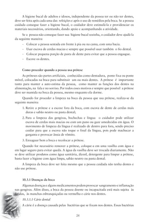 A higiene bucal de adultos e idosos, independente da pessoa ter ou não ter dentes, 
deve ser feita após cada uma das refeições e após o uso de remédios pela boca. Se a pessoa 
cuidada consegue fazer a higiene bucal, o cuidador deve estimulá-la e providenciar os 
materiais necessários, orientando, dando apoio e acompanhando a atividade. 
Se a pessoa não consegue fazer sua higiene bucal sozinha, o cuidador deve ajudá-la 
24 
da seguinte maneira: 
- Colocar a pessoa sentada em frente à pia ou na cama, com uma bacia. 
- Usar escova de cerdas macias e sempre que possível usar também o fio dental. 
- Colocar pequena porção de pasta de dente para evitar que a pessoa engasgue. 
- Escove os dentes. 
Como proceder quando a pessoa usa prótese 
As próteses são partes artificiais, conhecidas como dentadura, ponte fixa ou ponte 
móvel, colocadas na boca para substituir um ou mais dentes. A prótese é importante 
tanto para manter a auto-estima da pessoa, como manter as funções dos dentes na 
alimentação, na fala e no sorriso. Por todos esses motivos e sempre que possível a prótese 
deve ser mantida na boca da pessoa, mesmo enquanto ela dorme. 
Quando for proceder a limpeza na boca da pessoa que usa prótese, realiza-se da 
seguinte maneira: 
1. Retire a prótese e a escove fora da boca, com escova de dente de cerdas mais 
duras e sabão neutro ou pasta dental; 
2. Para a limpeza das gengivas, bochechas e língua o cuidador pode utilizar 
escova de cerdas mais macias ou com um pano ou gaze umedecidas em água. O 
movimento de limpeza da língua é realizado de dentro para fora, sendo preciso 
cuidar para que a escova não toque o final da língua, pois pode machucar a 
garganta e provocar ânsia de vômito. 
3. Enxaguar bem a boca e recolocar a prótese. 
Quando for necessário remover a prótese, coloque-a em uma vasilha com água e 
em lugar seguro para evitar queda. A água da vasilha deve ser trocada diariamente. Não 
se deve utilizar produtos como água sanitária, álcool, detergente para limpar a prótese, 
basta fazer a higiene com água limpa, sabão neutro ou pasta dental. 
A limpeza da boca deve ser feita mesmo que a pessoa cuidada não tenha dentes e 
não use prótese. 
10.3.1 Doenças da boca 
Algumas doenças e alguns medicamentos podem provocar sangramento e inflamação 
nas gengivas. Além disso, a boca da pessoa doente ou incapacitada está mais sujeita às 
feridas, às manchas esbranquiçadas ou vermelha e cárie nos dentes. 
10.3.1.1 Cárie dental 
A cárie é a doença causada pelas bactérias que se fixam nos dentes. Essas bactérias 
 