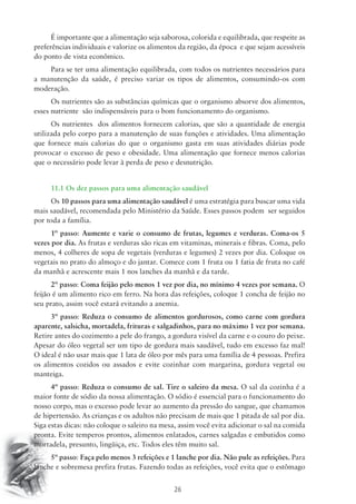 É importante que a alimentação seja saborosa, colorida e equilibrada, que respeite as 
preferências individuais e valorize os alimentos da região, da época e que sejam acessíveis 
do ponto de vista econômico. 
Para se ter uma alimentação equilibrada, com todos os nutrientes necessários para 
a manutenção da saúde, é preciso variar os tipos de alimentos, consumindo-os com 
moderação. 
Os nutrientes são as substâncias químicas que o organismo absorve dos alimentos, 
esses nutriente são indispensáveis para o bom funcionamento do organismo. 
Os nutrientes dos alimentos fornecem calorias, que são a quantidade de energia 
utilizada pelo corpo para a manutenção de suas funções e atividades. Uma alimentação 
que fornece mais calorias do que o organismo gasta em suas atividades diárias pode 
provocar o excesso de peso e obesidade. Uma alimentação que fornece menos calorias 
que o necessário pode levar à perda de peso e desnutrição. 
11.1 Os dez passos para uma alimentação saudável 
Os 10 passos para uma alimentação saudável é uma estratégia para buscar uma vida 
mais saudável, recomendada pelo Ministério da Saúde. Esses passos podem ser seguidos 
por toda a família. 
1º passo: Aumente e varie o consumo de frutas, legumes e verduras. Coma-os 5 
vezes por dia. As frutas e verduras são ricas em vitaminas, minerais e fibras. Coma, pelo 
menos, 4 colheres de sopa de vegetais (verduras e legumes) 2 vezes por dia. Coloque os 
vegetais no prato do almoço e do jantar. Comece com 1 fruta ou 1 fatia de fruta no café 
da manhã e acrescente mais 1 nos lanches da manhã e da tarde. 
2º passo: Coma feijão pelo menos 1 vez por dia, no mínimo 4 vezes por semana. O 
feijão é um alimento rico em ferro. Na hora das refeições, coloque 1 concha de feijão no 
seu prato, assim você estará evitando a anemia. 
3º passo: Reduza o consumo de alimentos gordurosos, como carne com gordura 
aparente, salsicha, mortadela, frituras e salgadinhos, para no máximo 1 vez por semana. 
Retire antes do cozimento a pele do frango, a gordura visível da carne e o couro do peixe. 
Apesar do óleo vegetal ser um tipo de gordura mais saudável, tudo em excesso faz mal! 
O ideal é não usar mais que 1 lata de óleo por mês para uma família de 4 pessoas. Prefira 
os alimentos cozidos ou assados e evite cozinhar com margarina, gordura vegetal ou 
manteiga. 
4º passo: Reduza o consumo de sal. Tire o saleiro da mesa. O sal da cozinha é a 
maior fonte de sódio da nossa alimentação. O sódio é essencial para o funcionamento do 
nosso corpo, mas o excesso pode levar ao aumento da pressão do sangue, que chamamos 
de hipertensão. As crianças e os adultos não precisam de mais que 1 pitada de sal por dia. 
Siga estas dicas: não coloque o saleiro na mesa, assim você evita adicionar o sal na comida 
pronta. Evite temperos prontos, alimentos enlatados, carnes salgadas e embutidos como 
mortadela, presunto, lingüiça, etc. Todos eles têm muito sal. 
5º passo: Faça pelo menos 3 refeições e 1 lanche por dia. Não pule as refeições. Para 
lanche e sobremesa prefira frutas. Fazendo todas as refeições, você evita que o estômago 
26 
 