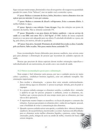 fique vazio por muito tempo, diminuindo o risco de ter gastrite e de exagerar na quantidade 
quando for comer. Evite “beliscar”, isso vai ajudar você a controlar o peso. 
6º passo: Reduza o consumo de doces, bolos, biscoitos e outros alimentos ricos em 
açúcar para no máximo 2 vezes por semana. 
7º passo: Reduza o consumo de álcool e refrigerantes. Evite o consumo diário. A 
27 
melhor bebida é a água. 
8º passo: Aprecie a sua refeição. Coma devagar. Faça das refeições um ponto de 
encontro da família. Não se alimente assistindo TV. 
9º passo: Mantenha o seu peso dentro de limites saudáveis – veja no serviço de 
saúde se o seu IMC está entre 18,5 e 24,9 kg/m2. O IMC (índice de massa corporal) 
mostra se o seu peso está adequado para sua altura. É calculado dividindo-se o peso, em 
kg, pela altura, em metros, elevado ao quadrado. 
10º passo: Seja ativo. Acumule 30 minutos de atividade física todos os dias. Caminhe 
pelo seu bairro. Suba escadas. Não passe muitas horas assistindo TV. 
Essas recomendações foram elaboradas para pessoas saudáveis, mas servem como 
guia para planejar a alimentação de pessoas que necessitam de cuidados especiais de 
saúde. 
Pessoas que precisam de dietas especiais devem receber orientações específicas e 
individualizadas de um nutricionista, de acordo com o seu estado de saúde. 
11.2 Outras recomendações gerais para a alimentação 
Nem sempre é fácil alimentar outra pessoa, por isso o cuidador precisa ter muita 
calma e paciência, estabelecer horários regulares, criar um ambiente tranqüilo. São 
orientações importantes: 
• Para receber a alimentação, a pessoa deve estar sentada confortavelmente. 
Jamais ofereça água ou alimentos à pessoa na posição deitada, pois ela pode se 
engasgar. 
• Se a pessoa cuidada consegue se alimentar sozinha, o cuidador deve estimular 
e ajudá-la no que for preciso: preparar o ambiente, cortar os alimentos, etc. 
Lembrar que a pessoa precisa de uma tempo maior para se alimentar, por isso 
não se deve apressá-la. 
• É importante manter limpos os utensílios e os locais de preparo e consumo das 
refeições. A pessoa que prepara os alimentos deve cuidar de sua higiene pessoal, 
com a finalidade de evitar a contaminação dos alimentos. 
• Quando a pessoa cuidada estiver sem apetite, o cuidador deve oferecer alimentos 
saudáveis e de sua preferência, incentivando-a a comer. A pessoa com dificuldades 
para se alimentar aceita melhor alimentos líquidos e pastosos, como: legumes 
amassados, purês, mingau de aveia ou amido de milho, vitamina de frutas com 
cereais integrais. 
 