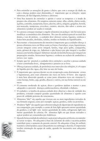 • Para estimular as sensações de gosto e cheiro, que com o avançar da idade ou 
com a doença podem estar diminuídos, é importante que as refeições sejam 
saborosas, de fácil digestão, bonitas e cheirosas. 
• Uma boa maneira de estimular o apetite é variar os temperos e o modo de 
preparo dos alimentos. Os temperos naturais como: alho, cebola, cheiro-verde, 
açafrão, cominho, manjericão, louro, alecrim, sálvia, orégano, gergelim, hortelã, 
noz-moscada, manjerona, erva-doce, coentro, alecrim, dão sabor e aroma aos 
alimentos e podem ser usados à vontade. 
• Se a pessoa consegue mastigar e engolir alimentos em pedaços não há razão para 
modificar a consistência dos alimentos. No caso da ausência parcial ou total dos 
dentes, e uso de prótese, o cuidador deve oferecer carnes, legumes, verduras e 
frutas bem picadas, desfiadas, raladas, moídas ou batidas no liquidificador. 
• Para manter o funcionamento do intestino é importante que o cuidador ofereça à 
pessoa alimentos ricos em fibras como as frutas e hortaliças cruas, leguminosas, 
cereais integrais como arroz integral, farelos, trigo para quibe, canjiquinha, 
aveia, gérmen de trigo, etc. Substituir o pão branco por pão integral e escolher 
massas com farinha integral. Substituir metade da farinha branca por integral em 
preparações assadas. Acrescentar legumes e verduras no recheio de sanduíches e 
tortas e nas sopas. 
• Sempre que for possível, o cuidador deve estimular e auxiliar a pessoa cuidada 
a fazer caminhadas leves, alongamentos e passeios ao ar livre. 
• Ofereça à pessoa cuidada, de preferência nos intervalos das refeições, 6 a 8 copos 
de líquidos por dia: água, chá, leite ou suco de frutas. 
• É importante que a pessoa doente ou em recuperação coma diariamente carnes 
e leguminosas, pois esses alimentos são ricos em ferro. O ferro dos vegetais 
é mais bem absorvido quando se come junto alimentos ricos em vitamina C, 
como laranja, limão, caju, goiaba, abacaxi e outros, em sua forma natural ou em 
sucos. 
• O consumo moderado de açúcar, doces e gorduras ajudam a manter o peso 
adequado e a prevenir doenças cardiovasculares, obesidade e diabetes. 
• O cuidador e a família da pessoa cuidada deve observar a data de validade dos 
produtos, evitando comprar grandes quantidades de alimentos e aqueles com 
prazo de validade próximo do vencimento. 
• Alimentos “diet” são aqueles que tiveram um ou mais ingredientes retirados de 
sua fórmula original, como por exemplo: açúcar, gordura, sódio ou proteínas. 
• Produtos “light” são aqueles que sofreram redução de algum tipo de ingrediente na 
sua composição, por exemplo: o creme de leite light apresenta menor quantidade 
de gordura, o sal light tem menor quantidade de sódio, refrigerante light tem 
menor quantidade de calorias. Os alimentos light em que foram retirados o 
açúcar podem ser consumidos por diabéticos. 
• Quando há necessidade de substituir o açúcar por adoçantes artificiais, recomenda-se 
variar os tipos. Os adoçantes à base de ciclamato de sódio e sacarina podem 
contribuir para o aumento da pressão arterial. Os adoçantes à base de sorbitol, 
manitol e xilitol podem causar desconforto no estômago e diarréia. É importante 
receber orientação da equipe de saúde, quando for necessário usar adoçantes 
artificiais. 
28 
 