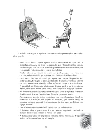 O cuidador deve seguir os seguintes cuidados quando a pessoa estiver recebendo a 
31 
dieta enteral: 
• Antes de dar a dieta coloque a pessoa sentada na cadeira ou na cama, com as 
costas bem apoiadas, e a deixe nessa posição por 30 minutos após o término 
da alimentação. Esse cuidado é necessário para evitar que em caso de vômitos ou 
regurgitação, restos alimentares entrem nos pulmões. 
• Pendure o frasco de alimentação enteral num gancho, prego ou suporte de vaso 
em posição bem mais alta que a pessoa, para facilitar a descida da dieta. 
• Injete a dieta na sonda lentamente gota a gota. Esse cuidado é importante para 
evitar diarréia, formação de gases, estufamento do abdome, vômitos e também 
para que o organismo aproveite melhor o alimento e absorva seus nutrientes. 
• A quantidade de alimentação administrada de cada vez deve ser de no máximo 
350ml, várias vezes ao dia; ou de acordo com a orientação da equipe de saúde. 
• Ao terminar a alimentação enteral injete na sonda 20ml de água fria, filtrada ou 
fervida, para evitar que os resíduos de alimentos entupam a sonda. 
• Para as pessoas que não podem tomar água pela boca ofereça água filtrada ou 
fervida entre as refeições, em temperatura ambiente, por meio de seringa ou 
colocada no frasco descartável. A quantidade de água deve ser definida pela 
equipe de saúde. 
• A sonda deve permanecer fechada sempre que não estiver em uso. 
• A dieta enteral de preparo caseiro deve ser guardada na geladeira e retirada 30 
minutos antes do uso, somente a porção a ser dada. 
• A dieta deve ser dada em temperatura ambiente, não há necessidade de aquecer 
a dieta em banho-maria ou em microondas. 
 