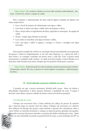 Fique Atento: Se a sonda se deslocar ou tiver sido retirada acidentalmente, não 
tente recolocá-la, chame a equipe de saúde. 
Para o preparo e administração de dieta enteral alguns cuidados de higiene são 
Fique Atento: A diarréia pode ser uma ocorrência comum em pessoas que recebem 
alimentação enteral. Por isso, é preciso ter muita higiene no preparo e administração 
da dieta. 
32 
muito importantes: 
• Lave o local de preparo da alimentação com água e sabão. 
• Lave bem as mãos com água e sabão antes de preparar a dieta. 
• Pese e meça todos os ingredientes da dieta, seguindo as instruções da equipe de 
saúde. 
• Utilize sempre água filtrada ou fervida. 
• Lave todos os utensílios com água corrente e sabão. 
• Lave com água e sabão o equipo, a seringa e o frasco e enxágüe com água 
fervendo. 
Uma maneira simples de verificar se a nutrição enteral está ajudando na recuperação 
da pessoa é observar freqüentemente se ela está mais disposta, se o aperto de mão é 
mais firme e se consegue caminhar um pouco mais a cada dia. Caso a pessoa esteja 
inconsciente, o cuidador pode verificar se a pele está mais rosada, e menos flácida, se os 
músculos estão ficando mais fortes. Sempre que for possível é bom pesar a pessoa. 
14 Acomodando a pessoa cuidada na cama 
A posição em que a pessoa permanece deitada pode causar dores na coluna e 
dificuldades respiratórias e dessa maneira diminuir a qualidade do sono. A seguir é 
descrito como deitar a pessoa cuidada da forma correta nas diversas posições. 
14.1 Deitada de costas 
Coloque um travesseiro fino e firme embaixo da cabeça da pessoa de maneira 
que o pescoço fique no mesmo nível da coluna. Coloque um travesseiro ou cobertor 
fino embaixo da barriga das pernas, assim diminui a pressão dos calcanhares sobre a 
cama. Dobre os cotovelos levemente e coloque as mãos da pessoa apoiadas nos quadris. 
Mantenha as pernas da pessoa esticadas e as pontas dos dedos voltadas para cima. Apóie 
os pés em uma almofada recostada na guarda final da cama, a uma inclinação de 60º ou 
90º. 
 