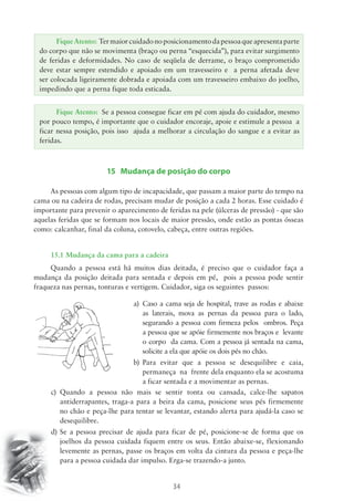 Fique Atento: Ter maior cuidado no posicionamento da pessoa que apresenta parte 
do corpo que não se movimenta (braço ou perna “esquecida”), para evitar surgimento 
de feridas e deformidades. No caso de seqüela de derrame, o braço comprometido 
deve estar sempre estendido e apoiado em um travesseiro e a perna afetada deve 
ser colocada ligeiramente dobrada e apoiada com um travesseiro embaixo do joelho, 
impedindo que a perna fique toda esticada. 
Fique Atento: Se a pessoa consegue ficar em pé com ajuda do cuidador, mesmo 
por pouco tempo, é importante que o cuidador encoraje, apoie e estimule a pessoa a 
ficar nessa posição, pois isso ajuda a melhorar a circulação do sangue e a evitar as 
feridas. 
15 Mudança de posição do corpo 
As pessoas com algum tipo de incapacidade, que passam a maior parte do tempo na 
cama ou na cadeira de rodas, precisam mudar de posição a cada 2 horas. Esse cuidado é 
importante para prevenir o aparecimento de feridas na pele (úlceras de pressão) - que são 
aquelas feridas que se formam nos locais de maior pressão, onde estão as pontas ósseas 
como: calcanhar, final da coluna, cotovelo, cabeça, entre outras regiões. 
15.1 Mudança da cama para a cadeira 
Quando a pessoa está há muitos dias deitada, é preciso que o cuidador faça a 
mudança da posição deitada para sentada e depois em pé, pois a pessoa pode sentir 
fraqueza nas pernas, tonturas e vertigem. Cuidador, siga os seguintes passos: 
a) Caso a cama seja de hospital, trave as rodas e abaixe 
as laterais, mova as pernas da pessoa para o lado, 
segurando a pessoa com firmeza pelos ombros. Peça 
a pessoa que se apóie firmemente nos braços e levante 
o corpo da cama. Com a pessoa já sentada na cama, 
solicite a ela que apóie os dois pés no chão. 
b) Para evitar que a pessoa se desequilibre e caia, 
permaneça na frente dela enquanto ela se acostuma 
a ficar sentada e a movimentar as pernas. 
c) Quando a pessoa não mais se sentir tonta ou cansada, calce-lhe sapatos 
antiderrapantes, traga-a para a beira da cama, posicione seus pés firmemente 
no chão e peça-lhe para tentar se levantar, estando alerta para ajudá-la caso se 
desequilibre. 
d) Se a pessoa precisar de ajuda para ficar de pé, posicione-se de forma que os 
joelhos da pessoa cuidada fiquem entre os seus. Então abaixe-se, flexionando 
levemente as pernas, passe os braços em volta da cintura da pessoa e peça-lhe 
para a pessoa cuidada dar impulso. Erga-se trazendo-a junto. 
34 
 