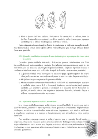 e) Guie a pessoa até uma cadeira. Posicione-a de costas para a cadeira, com os 
joelhos flexionados e as costas eretas. Caso a cadeira tenha braços, peça à pessoa 
cuidada para se apoiar nos braços da cadeira ao sentar. 
Caso a pessoa não movimente o braço, é preciso que a poltrona ou cadeira onde 
essa pessoa vai se sentar tenha apoio lateral resistente para que o braço afetado possa 
ficar bem apoiado. 
15.2 Quando o cuidador necessita de um ajudante para a passagem da cama para 
35 
a cadeira 
Quando a pessoa cuidada tem muita dificuldade para se movimentar, tem falta 
de equilíbrio ou é muito pesada, o cuidador deve chamar outra pessoa para ajudá-lo na 
movimentação ou mudança de posição da pessoa cuidada. Explique à pessoa cuidada e 
também ao ajudante o que será realizado. A seguir é descrito como se deve proceder: 
a) A pessoa cuidada cruza os braços e o cuidador pega a parte superior do corpo 
abraçando o tronco e apoiando as mãos nos braços cruzados da pessoa cuidada. 
b) O ajudante segura as pernas da pessoa cuidada. 
c) Os movimentos devem ser combinados e realizados ao mesmo tempo, por isso 
o cuidador deve contar 1, 2 e 3 antes de iniciarem a movimentação da pessoa 
cuidada. Ao levantar a pessoa, o cuidador e o ajudante devem flexionar os 
joelhos, de modo a ficar com as pernas levemente dobradas, isto evita forçar a 
coluna e proporciona maior segurança. 
15.3 Ajudando a pessoa cuidada a caminhar 
Se a pessoa cuidada consegue andar mesmo com dificuldade, é importante que o 
cuidador anime, estimule e apóie a pessoa a fazer pequenas caminhadas, de preferência 
em lugares arejados. A caminhada é uma atividade importante, pois ajuda a melhorar 
a circulação sangüínea e a manter o funcionamento das articulações, entre outros 
benefícios. 
Para auxiliar a pessoa cuidada a andar é preciso que o cuidador lhe dê apoio e 
segurança. Para isso o cuidador coloca uma mão embaixo do braço ou na axila da pessoa, 
segurando com sua outra mão a mão da pessoa cuidada. O cuidador pode também ficar 
em frente da pessoa segurando-a firmemente pelos antebraços e estimulando-a a caminhar 
olhando para frente. 
 