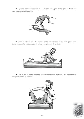 • Segure o tornozelo e movimente o pé para cima, para baixo, para os dois lados 
37 
e em movimentos circulares. 
• Dobre e estenda uma das pernas, repita o movimento com a outra perna (sem 
atritar o calcanhar na cama, que favorece o surgimento de feridas). 
• Com os pés da pessoa apoiados na cama e os joelhos dobrados, faça movimentos 
de separar e unir os joelhos. 
 