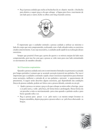 • Peça à pessoa cuidada que encha as bochechas de ar e depois murche a bochecha 
para dentro; a seguir peça a ela que coloque a língua para fora e movimente de 
um lado para o outro; feche os olhos com força fazendo caretas. 
É importante que o cuidador estimule a pessoa cuidada a utilizar ao máximo o 
lado do corpo que está comprometido, realizando com o lado afetado todos os exercícios 
citados anteriormente. Caso seja necessário, o cuidador pode ajudá-la na realização desses 
exercícios. 
Sempre que possível é bom que a porta do quarto e os móveis estejam do lado mais 
comprometido, pois isso faz com que a pessoa se volte mais para esse lado estimulando 
os movimentos do membro afetado. 
16.1 Exercícios respiratórios 
Quando a pessoa cuidada está com os movimentos limitados ou permanece acamada 
por longos períodos é comum que se acumule secreção (catarro) nos pulmões. Por isso é 
importante que o cuidador a estimule e ajude a fazer exercícios respiratórios para eliminar 
essas secreções, melhorar a entrada de ar nos pulmões e prevenir o aparecimento de 
pneumonia. A seguir serão descritos alguns exercícios, que dependendo das condições 
físicas da pessoa cuidada, podem ser feitos com a pessoa deitada, sentada ou em pé: 
• Ajude a pessoa a se sentar e peça a ela que coloque as mãos sobre a barriga, puxe 
o ar pelo nariz, e solte pela boca, de forma lenta e prolongada. Dessa forma ela 
vai perceber a mão se movimentando para cima quando o pulmão enche e para 
baixo quando solta o ar. 
• Peça à pessoa para puxar o ar pelo nariz e ao mesmo tempo levantar os 
braços estendidos, depois peça para a pessoa soltar o ar pela boca abaixando os 
braços. 
39 
 
