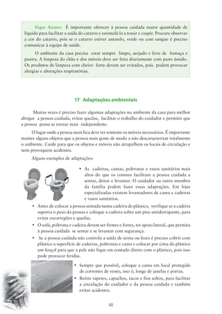 Fique Atento: É importante oferecer à pessoa cuidada maior quantidade de 
líquido para facilitar a saída do catarro e estimulá-la a tossir e cuspir. Procure observar 
a cor do catarro, pois se o catarro estiver amarelo, verde ou com sangue é preciso 
comunicar à equipe de saúde. 
O ambiente da casa precisa estar sempre limpo, arejado e livre de fumaça e 
poeira. A limpeza do chão e dos móveis deve ser feita diariamente com pano úmido. 
Os produtos de limpeza com cheiro forte devem ser evitados, pois podem provocar 
alergias e alterações respiratórias. 
17 Adaptações ambientais 
Muitas vezes é preciso fazer algumas adaptações no ambiente da casa para melhor 
abrigar a pessoa cuidada, evitar quedas, facilitar o trabalho do cuidador e permitir que 
a pessoa possa se tornar mais independente. 
O lugar onde a pessoa mais fica deve ter somente os móveis necessários. É importante 
manter alguns objetos que a pessoa mais goste de modo a não descaracterizar totalmente 
o ambiente. Cuide para que os objetos e móveis não atrapalhem os locais de circulação e 
nem provoquem acidentes. 
40 
Alguns exemplos de adaptações: 
• As cadeiras, camas, poltronas e vasos sanitários mais 
altos do que os comuns facilitam a pessoa cuidada a 
sentar, deitar e levantar. O cuidador ou outro membro 
da família podem fazer essas adaptações. Em lojas 
especializadas existem levantadores de cama e cadeiras 
e vasos sanitários. 
• Antes de colocar a pessoa sentada numa cadeira de plástico, verifique se a cadeira 
suporta o peso da pessoa e coloque a cadeira sobre um piso antiderrapante, para 
evitar escorregões e quedas. 
• O sofá, poltrona e cadeira devem ser firmes e fortes, ter apoio lateral, que permita 
à pessoa cuidada se sentar e se levantar com segurança. 
• Se a pessoa cuidada não controla a saída de urina ou fezes é preciso cobrir com 
plástico a superfície de cadeiras, poltronas e cama e colocar por cima do plástico 
um lençol para que a pele não fique em contado direto com o plástico, pois isso 
pode provocar feridas. 
• Sempre que possível, coloque a cama em local protegido 
de correntes de vento, isso é, longe de janelas e portas. 
• Retire tapetes, capachos, tacos e fios soltos, para facilitar 
a circulação do cuidador e da pessoa cuidada e também 
evitar acidentes. 
 