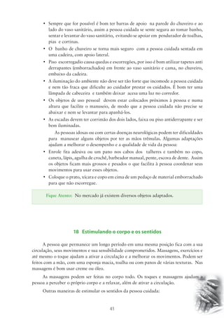 • Sempre que for possível é bom ter barras de apoio na parede do chuveiro e ao 
lado do vaso sanitário, assim a pessoa cuidada se sente segura ao tomar banho, 
sentar e levantar do vaso sanitário, evitando se apoiar em pendurador de toalhas, 
pias e cortinas. 
• O banho de chuveiro se torna mais seguro com a pessoa cuidada sentada em 
Fique Atento: No mercado já existem diversos objetos adaptados. 
41 
uma cadeira, com apoio lateral. 
• Piso escorregadio causa quedas e escorregões, por isso é bom utilizar tapetes anti 
derrapantes (emborrachados) em frente ao vaso sanitário e cama, no chuveiro, 
embaixo da cadeira. 
• A iluminação do ambiente não deve ser tão forte que incomode a pessoa cuidada 
e nem tão fraca que dificulte ao cuidador prestar os cuidados. É bom ter uma 
lâmpada de cabeceira e também deixar acesa uma luz no corredor. 
• Os objetos de uso pessoal devem estar colocados próximos à pessoa e numa 
altura que facilite o manuseio, de modo que a pessoa cuidada não precise se 
abaixar e nem se levantar para apanhá-los. 
• As escadas devem ter corrimão dos dois lados, faixa ou piso antiderrapante e ser 
bem iluminadas. 
As pessoas idosas ou com certas doenças neurológicas podem ter dificuldades 
para manusear alguns objetos por ter as mãos trêmulas. Algumas adaptações 
ajudam a melhorar o desempenho e a qualidade de vida da pessoa: 
• Enrole fita adesiva ou um pano nos cabos dos talheres e também no copo, 
caneta, lápis, agulha de crochê, barbeador manual, pente, escova de dente. Assim 
os objetos ficam mais grossos e pesados o que facilita à pessoa coordenar seus 
movimentos para usar esses objetos. 
• Coloque o prato, xícara e copo em cima de um pedaço de material emborrachado 
para que não escorregue. 
18 Estimulando o corpo e os sentidos 
A pessoa que permanece um longo período em uma mesma posição fica com a sua 
circulação, seus movimentos e sua sensibilidade comprometidos. Massagens, exercícios e 
até mesmo o toque ajudam a ativar a circulação e a melhorar os movimentos. Podem ser 
feitos com a mão, com uma esponja macia, toalha ou com panos de várias texturas. Nas 
massagens é bom usar creme ou óleo. 
As massagens podem ser feitas no corpo todo. Os toques e massagens ajudam a 
pessoa a perceber o próprio corpo e a relaxar, além de ativar a circulação. 
Outras maneiras de estimular os sentidos da pessoa cuidada: 
 