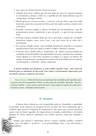 • Leia para ela trechos de livro, jornal ou revista. 
• Coloque para tocar a música que ela mais gosta de ouvir. Se a pessoa consegue 
se movimentar, coloque o rádio ou o aparelho de som numa distância que ela 
consiga ligar e desligar sozinha. 
• Mostre gravuras, revistas ou fotos e converse com ela sobre o que está sendo 
mostrado, quem são as pessoas das fotos, pois isso ajuda a pessoa a manter ativa 
a memória. 
• Estimule a pessoa cuidada a realizar atividades de sua preferência e que lhe 
proporcionem prazer, respeitando o que ela pode e o que ela não consegue 
fazer. 
• Encoraje a pessoa cuidada, desde que ela se sinta bem, a ajudar nas atividades 
domésticas simples, como varrer, tirar o pó, pois assim ela se sente útil e 
participante. 
• Se a pessoa cuidada exercia uma atividade profissional, estimule-a a continuar 
quando possível, pois isso ajuda a ocupar o tempo e diminui o estresse. 
• Converse com a família sobre a importância de incluir a pessoa cuidada nas 
atividades sociais da família e da comunidade, tais como: sair para fazer compras, 
visitar alguém, ir a uma festa, encontrar os amigos, ir a igreja e se distrair. Os 
amigos ou parentes que acompanham a pessoa nessas atividades devem respeitar 
suas limitações e transmitir calma e segurança. 
A pessoa cuidada com demência se sente melhor quando existe uma rotina de 
horários para as atividades do dia-a-dia. Essa rotina é extremamente importante, pois 
isso ajuda a pessoa a organizar sua mente. 
Fique Atento: A falta de interesse em participar de atividades pode significar que 
a pessoa não está conseguindo realizar ou não gosta da atividade oferecida. Procure 
conhecer melhor o que a pessoa gosta de fazer e peça ajuda da equipe de saúde para 
encontrar outras atividades interessantes. 
19 Vestuário 
A pessoa idosa, doente ou com incapacidade pode ter diminuída a capacidade 
de perceber ou de expressar as sensações de frio ou calor. Por isso é importante que o 
cuidador fique atento às mudanças de temperatura e não espere que a pessoa manifeste 
querer vestir ou despir agasalho. As roupas devem ser simples, confortáveis e de tecidos 
próprios ao clima, dando-se preferência aos tecidos naturais, como por exemplo o 
algodão. 
Sempre que possível é importante deixar a pessoa cuidada escolher a própria 
roupa, pois isso ajuda a preservar a sua personalidade, eleva a sua auto-estima e 
independência. 
42 
 