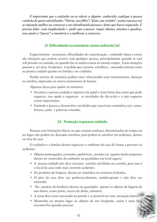 É importante que o cuidador ao se referir a alguém conhecido, explique à pessoa 
cuidada de quem está falando: “Maria, sua filha”; “João, seu vizinho”, assim a pessoa vai 
se situando melhor na conversa e vai relembrando pessoas e fatos que havia esquecido. É 
preciso falar com simplicidade e pedir que a pessoa toque objetos, retratos e quadros, 
isso ajuda a “puxar” a memória e a melhorar a conversa. 
21 Dificuldade na memória: como enfrentá-la? 
Esquecimentos ocasionais, dificuldades de concentração, confundir datas e coisas 
são situações que podem ocorrer com qualquer pessoa, principalmente quando se está 
sob pressão ou cansada, ou quando faz-se muitas coisas ao mesmo tempo. Essas situações 
passam a ser mais freqüentes à medida que a pessoa envelhece, causando estresse tanto 
na pessoa cuidada quanto na família e no cuidador. 
Perdas severas de memória podem estar relacionadas com traumatismos, doenças 
no cérebro, depressão ou outros transtornos de humor. 
Algumas dicas para ajudar na memória: 
• Incentive a pessoa cuidada a registrar em papel e fazer listas das coisas que pode 
esquecer, isso ajuda a organizar as atividades do dia-a-dia e a não esquecer 
coisas importantes. 
• Estimule a pessoa a desenvolver atividades que exercitam a memória, tais como: 
leitura, canto e palavras cruzadas. 
22 Proteção à pessoa cuidada 
Pessoas com limitações físicas ou que estejam confusas, desorientadas no tempo ou 
no lugar não podem ser deixadas sozinhas, pois podem se envolver em acidentes, dentro 
ou fora de casa. 
O cuidador e a familia devem organizar o ambiente da casa de forma a prevenir os 
45 
acidentes: 
• Objetos pontiagudos, cortantes, quebráveis, pesados ou aqueles muito pequenos 
devem ser removidos do ambiente ou guardados em local seguro. 
• A pessoa cuidada não deve executar sozinha atividades na cozinha, pois esse é 
o local da casa onde mais ocorrem acidentes. 
• Os produtos de limpeza devem ser mantidos em armários fechados. 
• O piso da casa deve ser, preferencialmente, antiderrapante e não deve ser 
encerado. 
• No armário do banheiro devem ser guardados apenas os objetos de higiene de 
uso diário, como pente, escova de dente, sabonete. 
• A cama deve estar encostada na parede e se possível ter uma proteção lateral. 
• Mantenha no mesmo lugar os objetos de uso freqüente, assim é mais fácil 
encontrá-los quando precisar. 
 