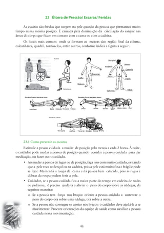 23 Úlcera de Pressão/ Escaras/ Feridas 
As escaras são feridas que surgem na pele quando da pessoa que permanece muito 
tempo numa mesma posição. É causada pela diminuição da circulação do sangue nas 
áreas do corpo que ficam em contato com a cama ou com a cadeira. 
Os locais mais comuns onde se formam as escaras são: região final da coluna, 
calcanhares, quadril, tornozelos, entre outros, conforme indica a figura a seguir: 
23.1 Como prevenir as escaras 
Estimule a pessoa cuidada a mudar de posição pelo menos a cada 2 horas. À noite, 
o cuidador pode mudar a pessoa de posição quando acordar a pessoa cuidada para dar 
medicação, ou fazer outro cuidado. 
• Ao mudar a pessoa de lugar ou de posição, faça isso com muito cuidado, evitando 
que a pele roce no lençol ou na cadeira, pois a pele está muito fina e frágil e pode 
se ferir. Mantenha a roupa da cama e da pessoa bem esticada, pois as rugas e 
dobras da roupa podem ferir a pele. 
• Cuidador, se a pessoa cuidada fica a maior parte do tempo em cadeira de rodas 
ou poltrona, é preciso ajudá-la a aliviar o peso do corpo sobre as nádegas, da 
seguinte maneira: 
o Se a pessoa tem força nos braços: oriente a pessoa cuidada a sustentar o 
peso do corpo ora sobre uma nádega, ora sobre a outra. 
o Se a pessoa não consegue se apoiar nos braços: o cuidador deve ajudá-la a se 
movimentar. Procure orientações da equipe de saúde como auxiliar a pessoa 
cuidada nessa movimentação. 
46 
 