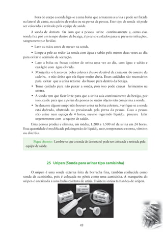 Fora do corpo a sonda liga-se a uma bolsa que armazena a urina e pode ser fixada 
na lateral da cama, na cadeira de rodas ou na perna da pessoa. Este tipo de sonda só pode 
ser colocado e retirado pela equipe de saúde. 
A sonda de demora faz com que a pessoa urine continuamente e, como essa 
sonda fica por um tempo dentro da bexiga, é preciso cuidados para se prevenir infecções, 
sangramentos e feridas: 
• Lave as mãos antes de mexer na sonda. 
• Limpe a pele ao redor da sonda com água e sabão pelo menos duas vezes ao dia 
Fique Atento: Lembre-se que a sonda de demora só pode ser colocada e retirada pela 
49 
para evitar o acúmulo de secreção. 
• Lave a bolsa ou frasco coletor de urina uma vez ao dia, com água e sabão e 
enxágüe com água clorada. 
• Mantenha o frasco ou bolsa coletora abaixo do nível da cama ou do assento da 
cadeira, e não deixe que ela fique muito cheia. Esses cuidados são necessários 
para evitar que a urina retorne do frasco para dentro da bexiga. 
• Tome cuidado para não puxar a sonda, pois isso pode causar ferimentos na 
uretra. 
• A sonda tem que ficar livre para que a urina saia continuamente da bexiga, por 
isso, cuide para que a perna da pessoa ou outro objeto não comprima a sonda. 
• Se durante algum tempo não houver urina na bolsa coletora, verifique se a sonda 
está dobrada, obstruída ou pressionada pela perna da pessoa. Caso a pessoa 
não urine num espaço de 4 horas, mesmo ingerindo líquido, procure falar 
urgentemente com a equipe de saúde. 
Uma pessoa produz e elimina, em média, 1.200 a 1.500 ml de urina em 24 horas. 
Essa quantidade é modificada pela ingestão de líquido, suor, temperatura externa, vômitos 
ou diarréia. 
equipe de saúde. 
25 Uripen (Sonda para urinar tipo camisinha) 
O uripen é uma sonda externa feita de borracha fina, também conhecida como 
sonda de camisinha, pois é colocada no pênis como uma camisinha. A mangueira do 
uripen é encaixada a uma bolsa coletora de urina. Existem vários tamanhos de uripen. 
 