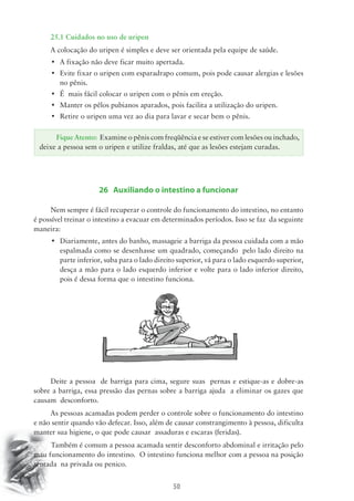 25.1 Cuidados no uso de uripen 
A colocação do uripen é simples e deve ser orientada pela equipe de saúde. 
• A fixação não deve ficar muito apertada. 
• Evite fixar o uripen com esparadrapo comum, pois pode causar alergias e lesões 
Fique Atento: Examine o pênis com freqüência e se estiver com lesões ou inchado, 
deixe a pessoa sem o uripen e utilize fraldas, até que as lesões estejam curadas. 
50 
no pênis. 
• É mais fácil colocar o uripen com o pênis em ereção. 
• Manter os pêlos pubianos aparados, pois facilita a utilização do uripen. 
• Retire o uripen uma vez ao dia para lavar e secar bem o pênis. 
26 Auxiliando o intestino a funcionar 
Nem sempre é fácil recuperar o controle do funcionamento do intestino, no entanto 
é possível treinar o intestino a evacuar em determinados períodos. Isso se faz da seguinte 
maneira: 
• Diariamente, antes do banho, massageie a barriga da pessoa cuidada com a mão 
espalmada como se desenhasse um quadrado, começando pelo lado direito na 
parte inferior, suba para o lado direito superior, vá para o lado esquerdo superior, 
desça a mão para o lado esquerdo inferior e volte para o lado inferior direito, 
pois é dessa forma que o intestino funciona. 
Deite a pessoa de barriga para cima, segure suas pernas e estique-as e dobre-as 
sobre a barriga, essa pressão das pernas sobre a barriga ajuda a eliminar os gazes que 
causam desconforto. 
As pessoas acamadas podem perder o controle sobre o funcionamento do intestino 
e não sentir quando vão defecar. Isso, além de causar constrangimento à pessoa, dificulta 
manter sua higiene, o que pode causar assaduras e escaras (feridas). 
Também é comum a pessoa acamada sentir desconforto abdominal e irritação pelo 
mau funcionamento do intestino. O intestino funciona melhor com a pessoa na posição 
sentada na privada ou penico. 
 