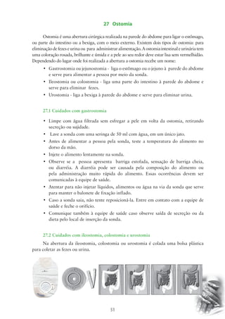 27 Ostomia 
Ostomia é uma abertura cirúrgica realizada na parede do abdome para ligar o estômago, 
ou parte do intestino ou a bexiga, com o meio externo. Existem dois tipos de ostomia: para 
eliminação de fezes e urina ou para administrar alimentação. A ostomia intestinal e urinária tem 
uma coloração rosada, brilhante e úmida e a pele ao seu redor deve estar lisa sem vermelhidão. 
Dependendo do lugar onde foi realizada a abertura a ostomia recebe um nome: 
• Gastrostomia ou jejunostomia - liga o estômago ou o jejuno à parede do abdome 
e serve para alimentar a pessoa por meio da sonda. 
• Ileostomia ou colostomia - liga uma parte do intestino à parede do abdome e 
51 
serve para eliminar fezes. 
• Urostomia - liga a bexiga à parede do abdome e serve para eliminar urina. 
27.1 Cuidados com gastrostomia 
• Limpe com água filtrada sem esfregar a pele em volta da ostomia, retirando 
secreção ou sujidade. 
• Lave a sonda com uma seringa de 50 ml com água, em um único jato. 
• Antes de alimentar a pessoa pela sonda, teste a temperatura do alimento no 
dorso da mão. 
• Injete o alimento lentamente na sonda. 
• Observe se a pessoa apresenta barriga estofada, sensação de barriga cheia, 
ou diarréia. A diarréia pode ser causada pela composição do alimento ou 
pela administração muito rápida do alimento. Essas ocorrências devem ser 
comunicadas à equipe de saúde. 
• Atentar para não injetar líquidos, alimentos ou água na via da sonda que serve 
para manter o balonete de fixação inflado. 
• Caso a sonda saia, não tente reposicioná-la. Entre em contato com a equipe de 
saúde e feche o orifício. 
• Comunique também à equipe de saúde caso observe saída de secreção ou da 
dieta pelo local de inserção da sonda. 
27.2 Cuidados com ileostomia, colostomia e urostomia 
Na abertura da ileostomia, colostomia ou urostomia é colada uma bolsa plástica 
para coletar as fezes ou urina. 
 