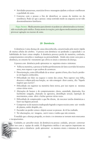 • Atividades prazerosas, exercícios leves e massagens ajudam a relaxar e melhoram 
Fique Atento: Medicamentos para dormir só podem ser administrados se tiverem 
sido receitados pelo médico. Esteja atento às reações, pois alguns medicamentos podem 
provocar agitação ou excesso de sono. 
54 
a qualidade do sono. 
• Converse com a pessoa a fim de identificar as causas da insônia ou da 
sonolência. Pode ser que a pessoa esteja sentindo medo ou angustia ou ter tido 
desentendimentos familiares. 
29 Demência 
A demência é uma doença de causa desconhecida, caracterizada pela morte rápida 
de muitas células do cérebro. A pessoa com demência vai perdendo a capacidade e as 
habilidades de fazer coisas simples. A demência provoca perda de memória, confusão, 
comportamentos estranhos e mudanças na personalidade. Ainda não existe cura para a 
demência, no entanto há tratamento que alivia os sinais e sintomas da doença. 
A pessoa com demência pode apresentar os seguintes sinais e sintomas: 
• Falha na memória, a pessoa se lembra perfeitamente de fatos ocorridos há muitos 
anos, mas esquece o que acabou de acontecer. 
• Desorientação, como dificuldade de se situar quanto à hora, dia e local e perder-se 
em lugares conhecidos. 
• Dificuldade em falar ou esquece o nome das coisas. Para superar essa falha, 
descreve o objeto pela sua função, ao não conseguir dizer caneta, diz: “Aquele 
negócio que escreve”. 
• Dificuldade em registrar na memória fatos novos, por isso repete as mesmas 
coisas várias vezes. 
• Alterações de humor e de comportamento: choro, ansiedade, depressão, fica 
facilmente zangada, chateada ou agressiva, desinibição sexual, repetição de 
movimentos, como abrir e fechar gavetas várias vezes. 
• Dificuldade de compreender o que lhe dizem, de executar tarefas domésticas e 
fazer sua higiene pessoal. 
• Comportar-se de maneira inadequada fugindo a regras sociais como sair vestido 
de pijama, andar despido, etc. 
• Esconder ou perder coisas e depois acusar as pessoas de tê-las roubado. 
• Ter alucinações, ver imagens, ouvir vozes e ruídos que não existem. 
À medida que a doença progride, os sinais e os sintomas se tornam mais marcantes 
e incapacitantes. 
Cuidador, ao perceber sinais de demência na pessoa cuidada, procure conversar 
sobre isso com a equipe de saúde. O diagnóstico médico é um aspecto importante no 
tratamento, pois a demência pode apresentar os mesmos sinais e sintomas de outras 
doenças. 
 