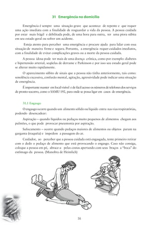 31 Emergência no domicílio 
Emergência é sempre uma situação grave que acontece de repente e que requer 
uma ação imediata com a finalidade de resguardar a vida da pessoa. A pessoa cuidada 
por estar mais frágil e debilitada pode, de uma hora para outra, ter uma piora súbita 
em seu estado geral ou sofrer um acidente. 
Esteja atento para perceber uma emergência e procure ajuda para lidar com essa 
situação de maneira firme e segura. Portanto, a emergência requer cuidados imediatos, 
com a finalidade de evitar complicações graves ou a morte da pessoa cuidada. 
A pessoa idosa pode ter mais de uma doença crônica, como por exemplo: diabetes 
e hipertensão arterial, seqüelas de derrame e Parkinson e por isso seu estado geral pode 
se alterar muito rapidamente. 
O aparecimento súbito de sinais que a pessoa não tinha anteriormente, tais como: 
sonolência excessiva, confusão mental, agitação, agressividade pode indicar uma situação 
de emergência. 
É importante manter em local visível e de fácil acesso os números de telefones dos serviços 
de pronto-socorro, como o SAMU 192, para onde se possa ligar em casos de emergência. 
31.1 Engasgo 
O engasgo ocorre quando um alimento sólido ou líquido entra nas vias respiratórias, 
56 
podendo desencadear: 
Aspiração – quando líquidos ou pedaços muito pequenos de alimentos chegam aos 
pulmões, o que pode provocar pneumonia por aspiração. 
Sufocamento – ocorre quando pedaços maiores de alimentos ou objetos param na 
garganta (traquéia) e impedem a passagem do ar. 
Cuidador, ao perceber que a pessoa cuidada está engasgada, tente primeiro retirar 
com o dedo o pedaço de alimento que está provocando o engasgo. Caso não consiga, 
coloque a pessoa em pé, abrace-a pelas costas apertando com seus braços a “boca” do 
estômago da pessoa. (Manobra de Heimlich) 
 