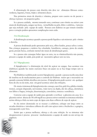 A alimentação da pessoa com diarréia não deve ter alimentos fibrosos como: 
verduras, legumes, frutas, feijão e alimentos doces. 
Nos primeiros sinais de diarréia e vômitos, prepare soro caseiro ou de pacote e 
58 
ofereça à pessoa em pequenos goles. 
Se a pessoa cuidada, mesmo tomando soro, continuar com vômito ou estiver com 
sinais de desidratação, sangue nas fezes, vermelhidão na pele, febre e calafrios, é preciso 
que seja avaliada pela equipe de saúde. Pessoas com diabetes ou que tomem remédio 
para o coração podem apresentar complicações mais cedo. 
31.6 Desidratação 
A desidratação acontece quando a pessoa perde líquidos e sais minerais pelo vômito 
e diarréia. 
A pessoa desidratada pode apresentar pele seca, olhos fundos, pouca saliva e urina. 
Nas crianças pequenas a moleira fica afundada. Sonolência, cansaço, piora do estado 
geral, pressão baixa, confusão mental são sinais de desidratação grave. 
Se a pessoa não consegue beber água ou soro, ou os vômitos/diarréia não param, 
procure a equipe de saúde, pois pode ser necessário aplicar soro na veia. 
31.7 Hipoglicemia 
A hipoglicemia é a diminuição do nível do açúcar no sangue. Isso acontece nos 
diabéticos quando faz muito exercício físico em jejum ou se fica longo tempo sem se 
alimentar. 
No Diabético também pode ocorrer hipoglicemia quando a pessoa recebe uma dose 
de insulina ou de medicamentos para o controle do Diabetes maior que o necessário ou 
quando consome bebida alcoólica em excesso. A hipoglicemia pode ocorrer em qualquer 
hora do dia ou da noite, mas em geral acontece antes das refeições. 
Os sinais e sintomas de hipoglicemia são: cansaço, suor frio, pele fria, pálida e úmida, 
tremor, coração disparado, nervosismo, visão turva ou dupla, dor de cabeça, dormência 
nos lábios e língua, irritação, desorientação, convulsões, tontura e sonolência. 
Converse com a equipe de saúde para aprender a verificar a glicemia em casa. Se a 
glicemia estiver abaixo de 50 a 60 mg/dl ou a pessoa estiver sentindo os sintomas referidos 
acima ofereça-a bala ou meio copo de água com duas colheres de sopa de açúcar. 
Se ela estiver desmaiada ou se recusar a colaborar, coloque um lenço entre as 
arcadas dentárias e introduza colheres de café com açúcar entre a bochecha e a gengiva, 
massageando-a por fora. 
Assim que a pessoa melhorar, ofereça a ela uma refeição. Se os sintomas não 
desaparecerem é preciso procurar imediatamente a equipe de saúde ou um serviço de 
urgência. 
 