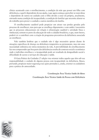 clínico acentuado com o envelhecimento; a condição da mãe que possui um filho com 
deficiência, o qual é dependente da sua ajuda, e que agora começa a perceber-se mais idosa 
e dependente de outros no cuidado com o filho devido a estar ela própria, atualmente, 
entrando numa condição de incapacidade; a condição do familiar que necessita afastar-se 
do trabalho para prover o cuidado a outros membros da família. 
O envelhecimento saudável pode propiciar um atraso nas perdas geradas pelo 
processo de envelhecer, mas para que se envelheça dignamente e com saúde é necessário 
que os processos educacionais em relação à alimentação saudável e atividade física e 
intelectual, tornem-se parte da educação de todo o cidadão brasileiro, o que, num futuro, 
poderá vir a contribuir com a criação de programas preventivos da deficiência associada 
ao envelhecer. 
Vale também lembrar que o cuidado não é algo necessário apenas diante de 
situações específicas de doença ou deficiência temporária ou permanente, mas sim uma 
necessidade ordinária em vários momentos da vida. A previsibilidade do envelhecimento 
faz-nos compreender que boa parte das deficiências resulta do contexto social e econômico 
onde o indivíduo envelhece e a incapacidade pode ser resultado de desigualdade social e 
dificuldade de acesso a serviços de educação e saúde. 
O Guia Prático do Cuidador 2ª edição visa orientar todos aqueles que têm sob sua 
responsabilidade o cuidado de alguma pessoa com incapacidade ou deficiência. Busca, 
portando, propiciar maior segurança nas ações prestadas e, ainda, orientar os cuidadores 
para a prática do autocuidado. 
Coordenação Área Técnica Saúde do Idoso 
Coordenação Área Técnica Saúde da Pessoa com Deficiência 
6 
 