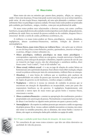 32 Maus tratos 
Maus tratos são atos ou omissões que causem dano, prejuízo, aflição, ou ameaça à 
saúde e bem-estar da pessoa. O mau trato pode ocorrer uma única vez ou se tornar repetitivo, 
pode variar de uma reação brusca, impensada, até uma ação planejada e contínua e causar 
sofrimento físico ou psicológico à pessoa cuidada. Os maus tratos tanto podem ser praticados 
pelo cuidador, por familiares, amigos, vizinhos, como por um profissional de saúde. 
Os maus tratos podem estar relacionados a diversas causas, tais como: conflitos 
familiares, incapacidade técnica do cuidador em desempenhar as atividades adequadamente, 
problemas de saúde física ou mental da pessoa cuidada ou do cuidador, desgaste físico e 
emocional devido a tarefa de cuidar, problemas econômicos, etc. 
A violência e os maus tratos podem ser físicos, psicológicos, sexuais, abandono, 
negligências, abusos econômico-financeiros, omissão, violação de direitos e 
autonegligência. 
• Abusos físicos, maus tratos físicos ou violência física – são ações que se referem 
ao uso da força física como beliscões, puxões, queimaduras, amarrar os braços e 
as pernas, obrigar a tomar calmantes etc. 
• Abuso psicológico, violência psicológica ou maus tratos psicológicos – 
correspondem a agressões verbais ou com gestos, visando aterrorizar e humilhar 
a pessoa, como ameaças de punição e abandono, impedir a pessoa de sair de casa 
ou trancá-la em lugar escuro, não dar alimentação e assistência médica, dizer 
frases como “você é inútil”, “você só dá trabalho” etc. 
• Abuso sexual, violência sexual – é o ato ou jogo de relações de caráter hétero ou 
homossexual, sem a permissão da pessoa. Esses abusos visam obter excitação, relação 
sexual ou práticas eróticas por meio de convencimento, violência física ou ameaças. 
• Abandono – é uma forma de violência que se manifesta pela ausência de 
responsabilidade em cuidar da pessoa que necessite de proteção, seja por parte 
de órgãos do governo ou de familiares, vizinhos amigos e cuidador. 
• Negligência – refere-se à recusa ou omissão de cuidados às pessoas que se 
encontram em situação de dependência ou incapacidade, tanto por parte dos 
responsáveis familiares ou do governo. A negligência freqüentemente está 
associada a outros tipos de maus tratos que geram lesões e traumas físicos, 
emocionais e sociais. 
• Abuso econômico/financeiro – consiste na apropriação dos rendimentos, pensão e 
propriedades sem autorização da pessoa. Normalmente o responsável por esse tipo 
de abuso é um familiar ou alguém muito próximo em quem a pessoa confia. 
• Autonegligência – diz respeito às condutas pessoais que ameacem a saúde ou segurança 
da própria pessoa. Ela se recusa a adotar cuidados necessários a si mesma, tais como: 
não tomar os remédios prescritos, não se alimentar, não tomar banho e escovar os 
dentes, não seguir as orientações dadas pelo cuidador ou equipe de saúde. 
32.1 O que o cuidador pode fazer diante de situações de maus tratos 
• Ter consciência de que maus tratos existem e que têm um efeito destrutivo na 
60 
qualidade de vida das pessoas. 
 