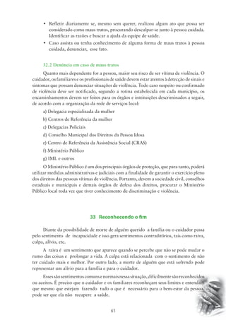 • Refletir diariamente se, mesmo sem querer, realizou algum ato que possa ser 
considerado como maus tratos, procurando desculpar-se junto à pessoa cuidada. 
Identificar as razões e buscar a ajuda da equipe de saúde. 
• Caso assista ou tenha conhecimento de alguma forma de maus tratos à pessoa 
61 
cuidada, denunciar, esse fato. 
32.2 Denúncia em caso de maus tratos 
Quanto mais dependente for a pessoa, maior seu risco de ser vítima de violência. O 
cuidador, os familiares e os profissionais de saúde devem estar atentos à detecção de sinais e 
sintomas que possam denunciar situações de violência. Todo caso suspeito ou confirmado 
de violência deve ser notificado, segundo a rotina estabelecida em cada município, os 
encaminhamentos devem ser feitos para os órgãos e instituições descriminados a seguir, 
de acordo com a organização da rede de serviços local: 
a) Delegacia especializada da mulher 
b) Centros de Referência da mulher 
c) Delegacias Policiais 
d) Conselho Municipal dos Direitos da Pessoa Idosa 
e) Centro de Referência da Assistência Social (CRAS) 
f) Ministério Público 
g) IML e outros 
O Ministério Público é um dos principais órgãos de proteção, que para tanto, poderá 
utilizar medidas administrativas e judiciais com a finalidade de garantir o exercício pleno 
dos direitos das pessoas vítimas de violência. Portanto, devem a sociedade civil, conselhos 
estaduais e municipais e demais órgãos de defesa dos direitos, procurar o Ministério 
Público local toda vez que tiver conhecimento de discriminação e violência. 
33 Reconhecendo o fim 
Diante da possibilidade de morte de alguém querido a família ou o cuidador passa 
pelo sentimento de incapacidade e isso gera sentimentos contraditórios, tais como raiva, 
culpa, alívio, etc. 
A raiva é um sentimento que aparece quando se percebe que não se pode mudar o 
rumo das coisas e prolongar a vida. A culpa está relacionada com o sentimento de não 
ter cuidado mais e melhor. Por outro lado, a morte de alguém que está sofrendo pode 
representar um alívio para a família e para o cuidador. 
Esses são sentimentos comuns e normais nessa situação, dificilmente são reconhecidos 
ou aceitos. É preciso que o cuidador e os familiares reconheçam seus limites e entendam 
que mesmo que estejam fazendo tudo o que é necessário para o bem-estar da pessoa, 
pode ser que ela não recupere a saúde. 
 