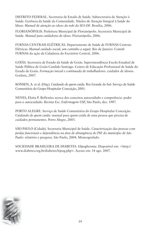 DISTRITO FEDERAL. Secretaria de Estado de Saúde. Subsecretaria de Atenção à 
Saúde. Gerência da Saúde da Comunidade. Núcleo de Atenção Integral à Saúde do 
Idoso. Manual de atenção ao idoso da rede da SES-DF. Brasília, 2006. 
FLORIANÓPOLIS. Prefeitura Municipal de Florianópolis. Secretaria Municipal de 
Saúde. Manual para cuidadores de idoso. Florianópolis, 2006. 
FURNAS CENTRAIS ELÉTRICAS. Departamento de Saúde de FURNAS Centrais 
Elétricas. Manual cuidado social, um caminho a seguir. Rio de Janeiro: Comitê 
FURNAS da ação da Cidadania do Escritório Central, 2006. 
GOIÁS. Secretaria de Estado da Saúde de Goiás. Superintendência Escola Estadual de 
Saúde Pública de Goiás Candido Santiago. Centro de Educação Profissional de Saúde do 
Estado de Goiás. Formação inicial e continuada de trabalhadores: cuidador de idosos. 
Goiânia, 2007. 
KONSEN, A. et al. (Org.). Cuidando de quem cuida. Rio Grande do Sul: Serviço de Saúde 
Comunitária do Grupo Hospitalar Conceição, 2003. 
NEVES, Eloita P. Reflexões acerca dos conceitos autocuidado e competência: poder 
para o autocuidado. Revista Esc. Enfermagem USP, São Paulo, dez. 1987. 
PORTO ALEGRE. Serviço de Saúde Comunitária do Grupo Hospitalar Conceição. 
Cuidando de quem cuida: manual para quem cuida de uma pessoa que precisa de 
cuidados permanentes. Porto Alegre, 2003. 
SÃO PAULO (Cidade). Secretaria Municipal de Saúde. Caracterização das pessoas com 
perdas funcionais e dependência na área de abrangência do PSF do município de São 
Paulo: relatório e pesquisa. São Paulo, 2004. Mimeografado. 
SOCIEDADE BRASILEIRA DE DIABETES. Hipoglicemia. Disponível em: <http:// 
www.diabetes.org.br/diabetes/hipog.php>. Acesso em: 14 ago. 2007. 
64 
