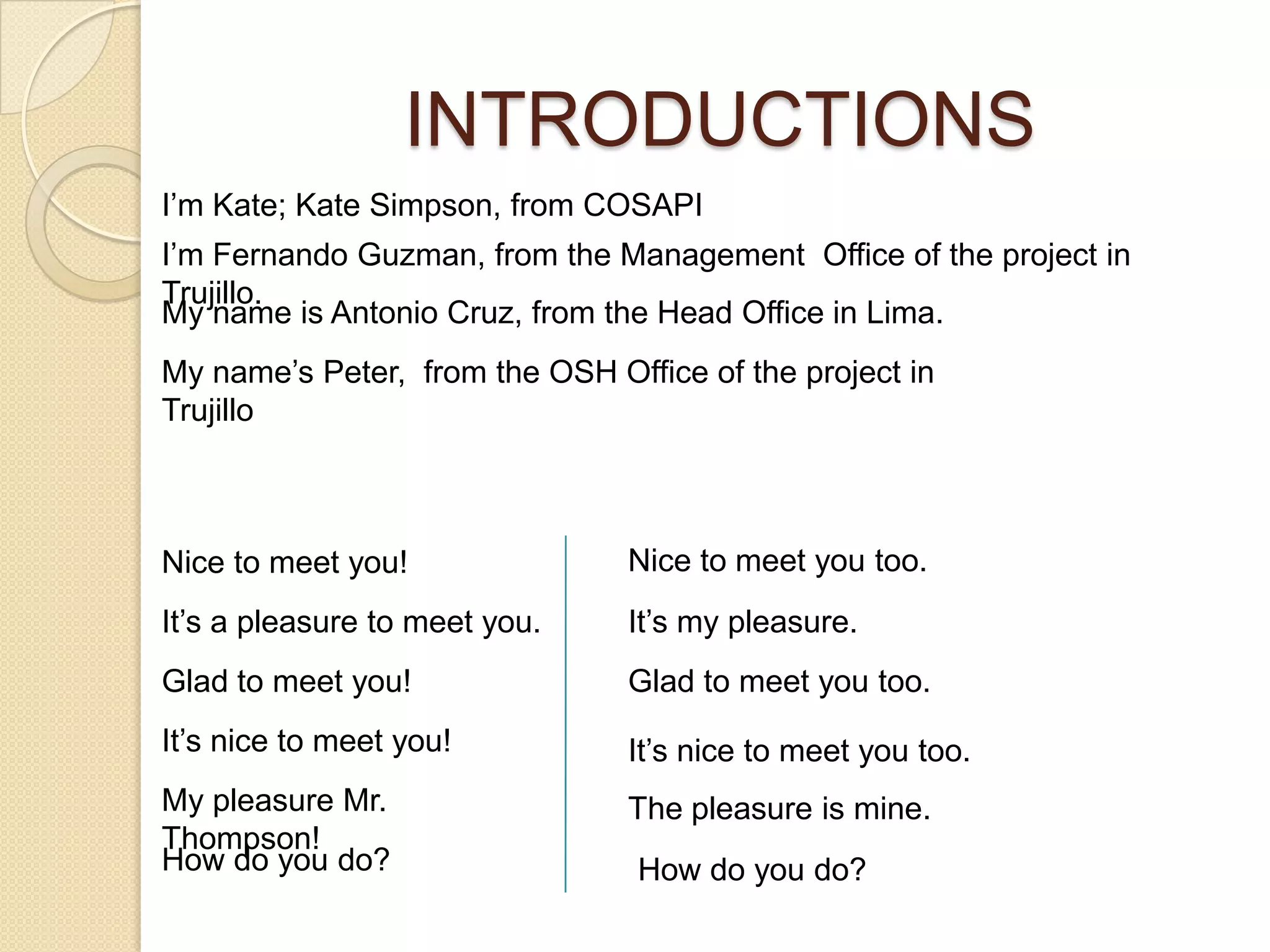 INTRODUCTIONS
I’m Kate; Kate Simpson, from COSAPI
I’m Fernando Guzman, from the Management Office of the project in
Trujillo.
My name is Antonio Cruz, from the Head Office in Lima.
My name’s Peter, from the OSH Office of the project in
Trujillo



Nice to meet you!               Nice to meet you too.
It’s a pleasure to meet you.    It’s my pleasure.
Glad to meet you!               Glad to meet you too.
It’s nice to meet you!          It’s nice to meet you too.
My pleasure Mr.                 The pleasure is mine.
Thompson!
How do you do?                   How do you do?
 