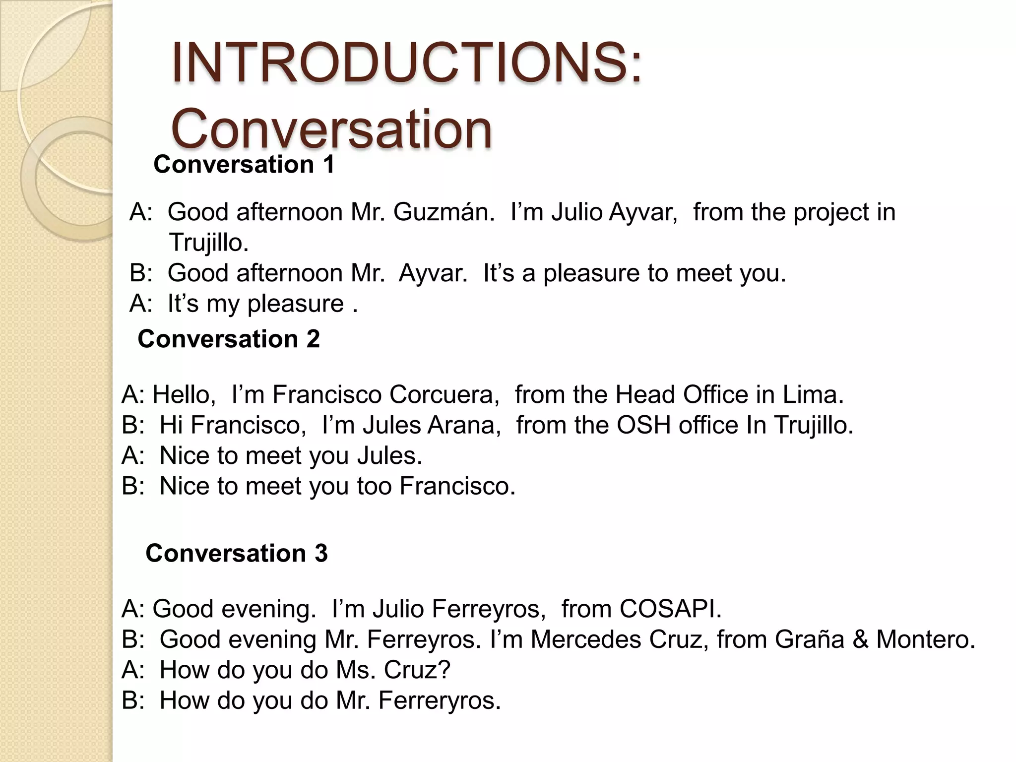 INTRODUCTIONS:
   Conversation
  Conversation 1
A: Good afternoon Mr. Guzmán. I’m Julio Ayvar, from the project in
   Trujillo.
B: Good afternoon Mr. Ayvar. It’s a pleasure to meet you.
A: It’s my pleasure .
Conversation 2

A: Hello, I’m Francisco Corcuera, from the Head Office in Lima.
B: Hi Francisco, I’m Jules Arana, from the OSH office In Trujillo.
A: Nice to meet you Jules.
B: Nice to meet you too Francisco.

  Conversation 3

A: Good evening. I’m Julio Ferreyros, from COSAPI.
B: Good evening Mr. Ferreyros. I’m Mercedes Cruz, from Graña & Montero.
A: How do you do Ms. Cruz?
B: How do you do Mr. Ferreryros.
 
