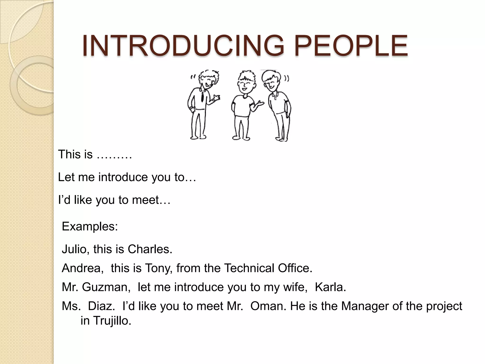 INTRODUCING PEOPLE


This is ………
Let me introduce you to…
I’d like you to meet…

Examples:
Julio, this is Charles.
Andrea, this is Tony, from the Technical Office.
Mr. Guzman, let me introduce you to my wife, Karla.
Ms. Diaz. I’d like you to meet Mr. Oman. He is the Manager of the project
   in Trujillo.
 