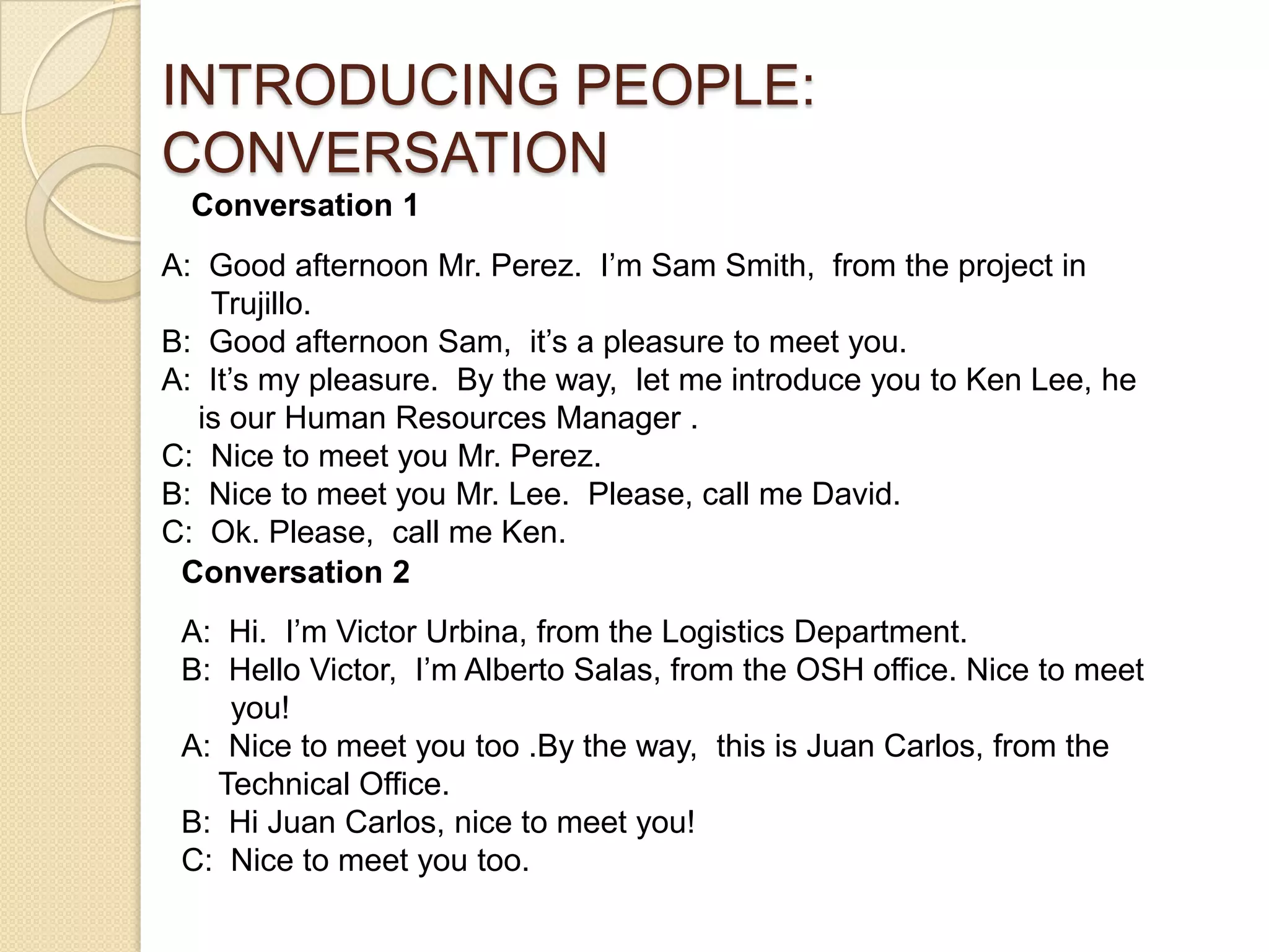 INTRODUCING PEOPLE:
CONVERSATION
  Conversation 1
A: Good afternoon Mr. Perez. I’m Sam Smith, from the project in
   Trujillo.
B: Good afternoon Sam, it’s a pleasure to meet you.
A: It’s my pleasure. By the way, let me introduce you to Ken Lee, he
  is our Human Resources Manager .
C: Nice to meet you Mr. Perez.
B: Nice to meet you Mr. Lee. Please, call me David.
C: Ok. Please, call me Ken.
 Conversation 2
 A: Hi. I’m Victor Urbina, from the Logistics Department.
 B: Hello Victor, I’m Alberto Salas, from the OSH office. Nice to meet
    you!
 A: Nice to meet you too .By the way, this is Juan Carlos, from the
   Technical Office.
 B: Hi Juan Carlos, nice to meet you!
 C: Nice to meet you too.
 