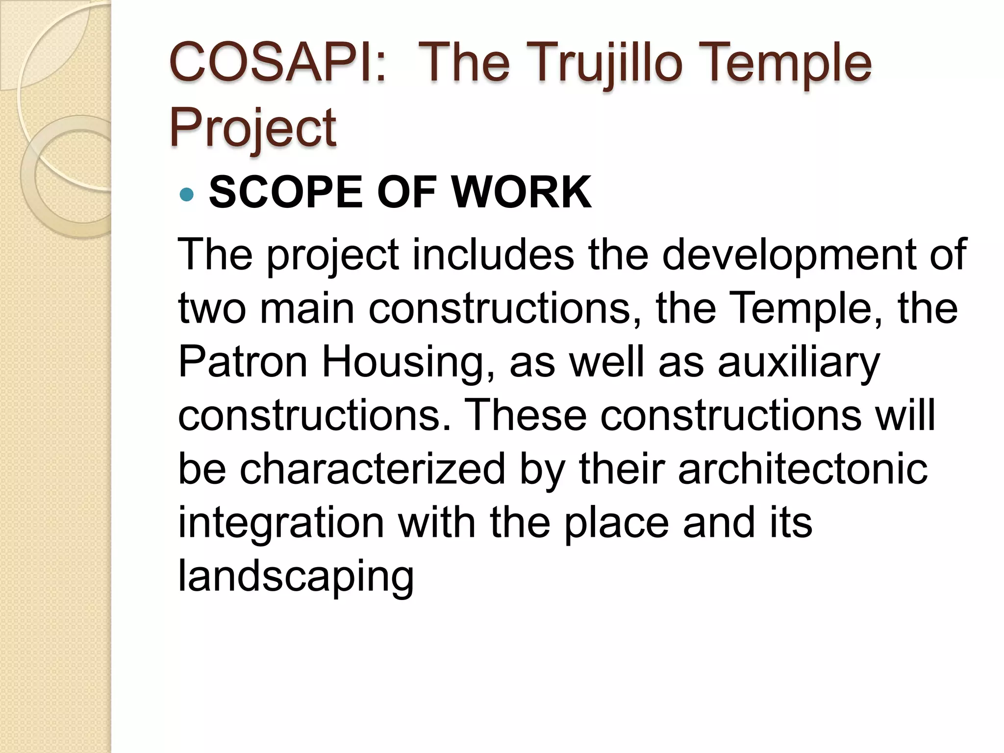 COSAPI: The Trujillo Temple
Project
 SCOPE OF WORK
The project includes the development of
two main constructions, the Temple, the
Patron Housing, as well as auxiliary
constructions. These constructions will
be characterized by their architectonic
integration with the place and its
landscaping
 