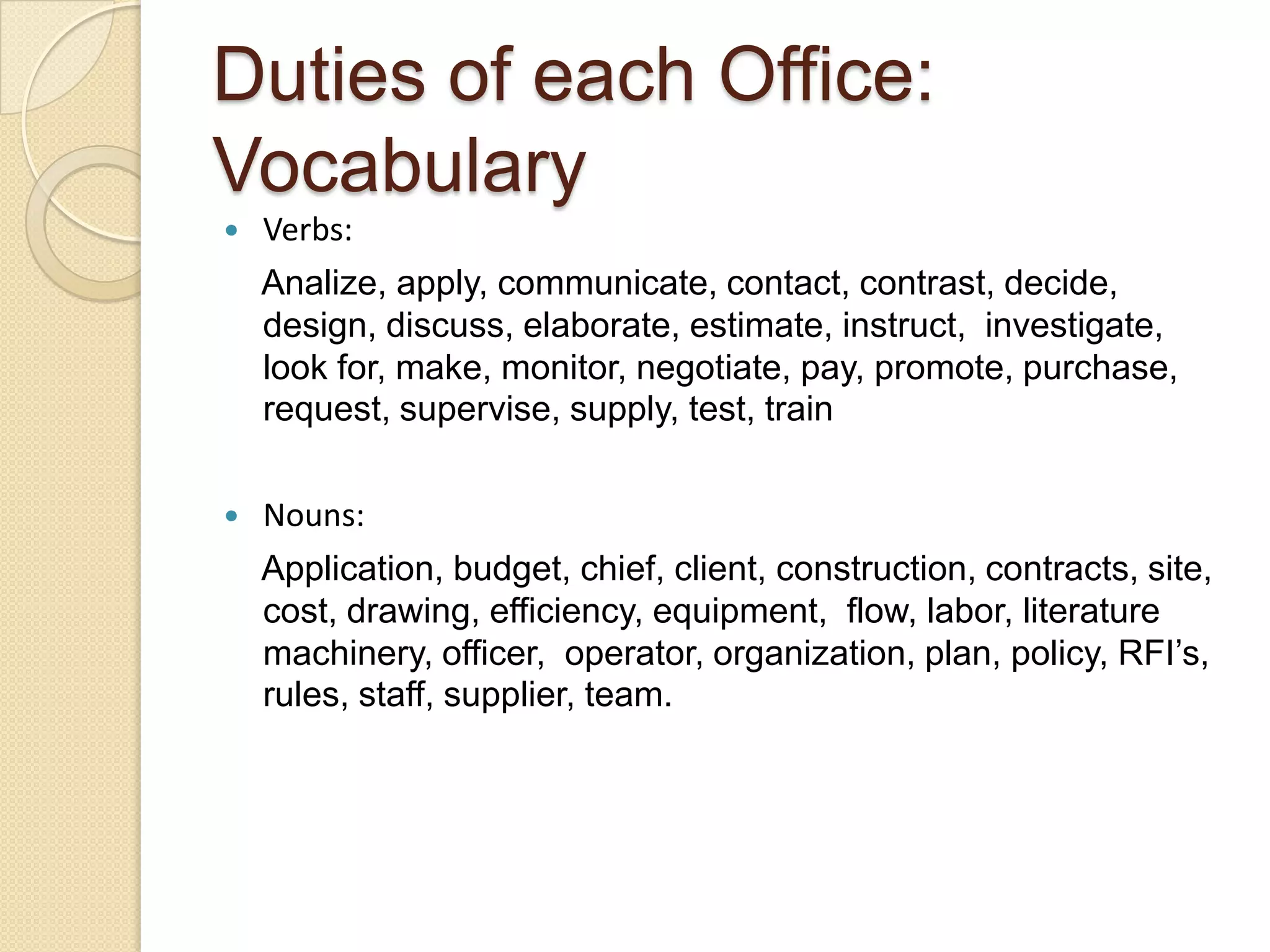 Duties of each Office:
Vocabulary
   Verbs:
    Analize, apply, communicate, contact, contrast, decide,
    design, discuss, elaborate, estimate, instruct, investigate,
    look for, make, monitor, negotiate, pay, promote, purchase,
    request, supervise, supply, test, train

   Nouns:
    Application, budget, chief, client, construction, contracts, site,
    cost, drawing, efficiency, equipment, flow, labor, literature
    machinery, officer, operator, organization, plan, policy, RFI’s,
    rules, staff, supplier, team.
 