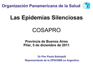Las Epidemias Silenciosas COSAPRO Provincia de Buenos Aires Pilar, 5 de diciembre de 2011 Organización Panamericana de la Salud Dr Pier Paolo Balladelli Representante de la OPS/OMS en Argentina 