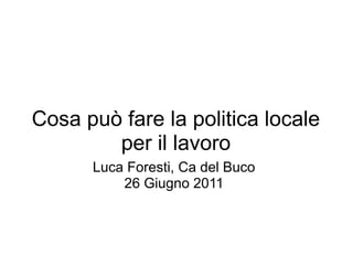 Cosa può fare la politica locale
        per il lavoro
      Luca Foresti, Ca del Buco
          26 Giugno 2011
 
