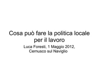 Cosa può fare la politica locale
        per il lavoro
     Luca Foresti, 1 Maggio 2012,
       Cernusco sul Naviglio
 