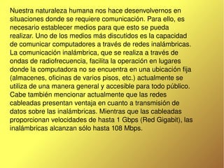    
Nuestra naturaleza humana nos hace desenvolvernos en 
situaciones donde se requiere comunicación. Para ello, es 
necesario establecer medios para que esto se pueda 
realizar. Uno de los medios más discutidos es la capacidad 
de comunicar computadores a través de redes inalámbricas.
La comunicación inalámbrica, que se realiza a través de 
ondas de radiofrecuencia, facilita la operación en lugares 
donde la computadora no se encuentra en una ubicación fija 
(almacenes, oficinas de varios pisos, etc.) actualmente se 
utiliza de una manera general y accesible para todo público. 
Cabe también mencionar actualmente que las redes 
cableadas presentan ventaja en cuanto a transmisión de 
datos sobre las inalámbricas. Mientras que las cableadas 
proporcionan velocidades de hasta 1 Gbps (Red Gigabit), las 
inalámbricas alcanzan sólo hasta 108 Mbps.
 