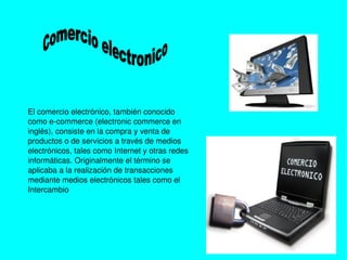    
El comercio electrónico, también conocido 
como e­commerce (electronic commerce en 
inglés), consiste en la compra y venta de 
productos o de servicios a través de medios 
electrónicos, tales como Internet y otras redes 
informáticas. Originalmente el término se 
aplicaba a la realización de transacciones 
mediante medios electrónicos tales como el 
Intercambio 
 