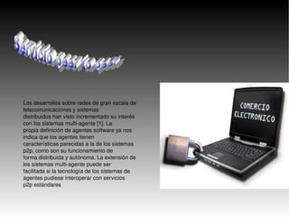    
Los desarrollos sobre redes de gran escala de 
telecomunicaciones y sistemas 
distribuidos han visto incrementado su interés 
con los sistemas multi­agente [1]. La 
propia definición de agentes software ya nos 
indica que los agentes tienen 
características parecidas a la de los sistemas 
p2p, como son su funcionamiento de 
forma distribuida y autónoma. La extensión de 
los sistemas multi­agente puede ser 
facilitada si la tecnología de los sistemas de 
agentes pudiese interoperar con servicios 
p2p estándares
 