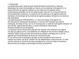    
1. Introducción 
Los desarrollos sobre redes de gran escala de telecomunicaciones y sistemas 
distribuidos han visto incrementado su interés con los sistemas multi­agente [1]. La 
propia definición de agentes software ya nos indica que los agentes tienen 
características parecidas a la de los sistemas p2p, como son su funcionamiento de 
forma distribuida y autónoma. La extensión de los sistemas multi­agente puede ser 
facilitada si la tecnología de los sistemas de agentes pudiese interoperar con servicios 
p2p estándares. 
Las especificaciones FIPA [2] definen  un marco de trabajo multi­agente con 
servicios para la localización de agentes y un servicio de mensajes que soporta 
ontologías. De todas formas, aún no se ha propuesto un sistema multi­agente widearea. En 
este sentido, AgentCities [3] utiliza un anillo central para interconectar 
diversas infraestructuras de agentes. 
La utilización de los mecanismos p2p para dar soporte a los sistemas multi­agente 
era algo que debía ocurrir y que podemos ver reflejado en los primeros trabajos que se 
realizaron [4][5]. Estas primeras aproximaciones estaban motivadas por el uso de 
agentes que se beneficiaban de los de los mecanismos p2p. 
En los últimos años el paradigma del p2p ha evolucionado de forma que los 
trabajos que hacen uso de él, también han ido adaptándose a esta evolución. En este 
artículo veremos la evolución de estos paradigmas en conjunto hasta el momento y 
discutiremos las ventajas y desventajas de estas asociaciones
 