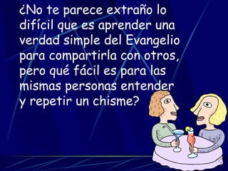 ¿No te parece extraño lo difícil que es aprender una verdad simple del Evangelio para compartirla con otros, pero qué fácil es para las mismas personas entender y repetir un chisme? 