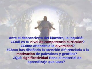 Ante el desconcierto del Maestro, le inquirió:    ¿Cuál es tu  nivel de competencia curricular ?   ¿Cómo atiendes a la  diversidad ?   ¿Cómo has diseñado la atención diferenciada a la  motivación  de palestinos y gentiles?  ¿Qué  significatividad  tiene el material de aprendizaje que usas?  