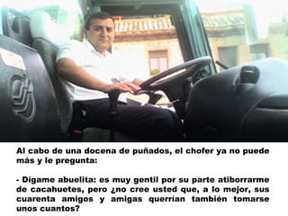 Al cabo de una docena de puñados, el chofer ya no puede más y le pregunta: - Dígame abuelita: es muy gentil por su parte atiborrarme de cacahuetes, pero ¿no cree usted que, a lo mejor, sus cuarenta amigos y amigas querrían también tomarse unos cuantos? 